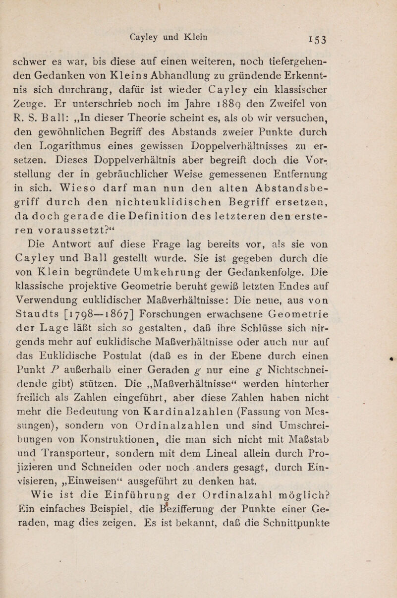 Cayley und Klein schwer es war, bis diese auf einen weiteren, noch tiefergehen¬ den Gedanken von Kleins Abhandlung zu gründende Erkennt¬ nis sich durchrang, dafür ist wieder Cayley ein klassischer Zeuge. Er unterschrieb noch im Jahre i88q den Zweifel von R. S. Ball: ,,In dieser Theorie scheint es, als ob wir versuchen, den gewöhnlichen Begriff des Abstands zweier Punkte durch den Logarithmus eines gewissen Doppelverhältnisses zu er¬ setzen. Dieses Doppelverhältnis aber begreift doch die Vor¬ stellung der in gebräuchlicher Weise gemessenen Entfernung in sich. Wieso darf man nun den alten Abstandsbe¬ griff durch den nichteuklidischen Begriff ersetzen, da doch gerade die Definition des letzteren den erste- ren voraussetzt?“ Die Antwort auf diese Frage lag bereits vor, als sie von Cayley und Ball gestellt wurde. Sie ist gegeben durch die von Klein begründete Umkehrung der Gedankenfolge. Die klassische projektive Geometrie beruht gewiß letzten Endes auf Verwendung euklidischer Maßverhältnisse: Die neue, aus von Staudts [1798—1867] Forschungen erwachsene Geometrie der Lage läßt sich so gestalten, daß ihre Schlüsse sich nir¬ gends mehr auf euklidische Maßverhältnisse oder auch nur auf das Euklidische Postulat (daß es in der Ebene durch einen Punkt P außerhalb einer Geraden g nur eine g Nichtschnei¬ dende gibt) stützen. Die ,,Maßverhältnisse“ werden hinterher freilich als Zahlen eingeführt, aber diese Zahlen haben nicht mehr die Bedeutung von Kardinalzahlen (Fassung von Mes¬ sungen), sondern von Ordinalzahlen und sind Umschrei¬ bungen von Konstruktionen, die man sich nicht mit Maßstab und Transporteur, sondern mit dem Lineal allein durch Pro¬ jizieren und Schneiden oder noch anders gesagt, durch Ein¬ visieren, „Einweisen“ ausgeführt zu denken hat. Wie ist die Einführung der Ordinalzahl möglich? Ein einfaches Beispiel, die Bezifferung der Punkte einer Ge¬ raden, mag dies zeigen. Es ist bekannt, daß die Schnittpunkte