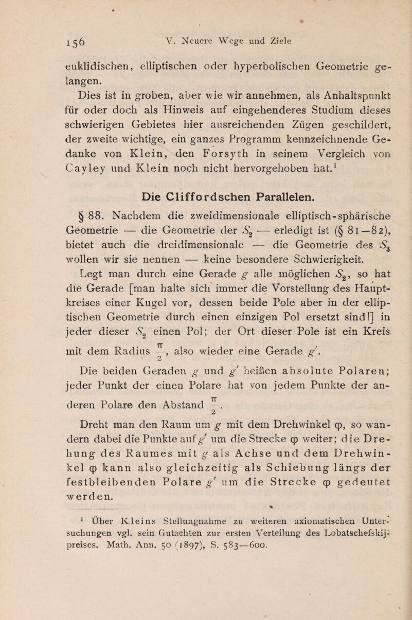 euklidischen, elliptischen oder hyperbolischen Geometrie ge¬ langen. Dies ist in groben, aber wie wir annehmen, als Anhaltspunkt für oder doch als Hinweis auf eingehenderes Studium dieses schwierigen Gebietes hier ausreichenden Zügen geschildert, der zweite wichtige, ein ganzes Programm kennzeichnende Ge- * danke von Klein, den Forsyth in seinem Vergleich von Cayley und Klein noch nicht hervorgehoben hat.1 Die Cliffordschen Parallelen. § 88. Nachdem die zweidimensionale elliptisch-sphärische Geometrie — die Geometrie der S2 ■— erledigt ist (§ 81—82), bietet auch die dreidimensionale — die Geometrie des wollen wir sie nennen — keine besondere Schwierigkeit. Legt man durch eine Gerade g alle möglichen S2, so hat die Gerade [man halte sich immer die Vorstellung des Haupt¬ kreises einer Kugel vor, dessen beide Pole aber in der ellip¬ tischen Geometrie durch einen einzigen Pol ersetzt sind!] in jeder dieser S2 einen Pol; der Ort dieser Pole ist ein Kreis mit dem Radius —, also wieder eine Gerade g'. 2 0 Die beiden Geraden g und g heißen absolute Polaren; jeder Punkt der einen Polare hat von jedem Punkte der an- TT deren Polare den Abstand 2 Dreht man den Raum um g mit dem Drehwinkel cp, so wan¬ dern dabei die Punkte auf^-' um die Strecke qp weiter; die Dre¬ hung des Raumes mit g als Achse und dem Drehwin¬ kel qp kann also gleichzeitig als Schiebung längs der festbleibenden Polare g' um die Strecke qp gedeutet werden. _. _ % 1 Über Ivleins Stellungnahme zu weiteren axiomatischen Unter¬ suchungen vgl. sein Gutachten zur ersten Verteilung des Lobatschefskij- preises. Math. Ann. 50 (1897), S. 583 — 600.