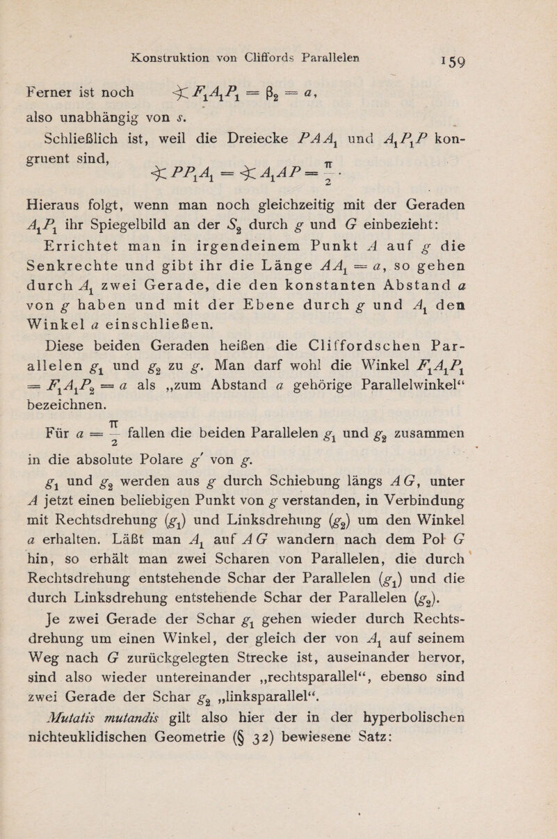 Konstruktion von Cliffords Parallelen Ferner ist noch <^F1A1P1 — ß2 == a, also unabhängig von j. Schließlich ist, weil die Dreiecke PAAX und A1P1P kon¬ gruent sind, _ Hieraus folgt, wenn man noch gleichzeitig mit der Geraden AiP1 ihr Spiegelbild an der S2 durch g und G einbezieht: Errichtet man in irgendeinem Punkt A auf g die Senkrechte und gibt ihr die Länge AA± — a, so gehen durch Al zwei Gerade, die den konstanten Abstand a von g haben und mit der Ebene durch g und At den Winkel a einschließen. Diese beiden Geraden heißen die Cliffordschen Par¬ allelen gt und g2 zu g. Man darf wohl die Winkel F1A1P1 = F1A1P2 = a als „zum Abstand a gehörige Parallelwinkel“ bezeichnen. TT Für a — — fallen die beiden Parallelen gx und g2 zusammen in die absolute Polare g' von g. gt und g2 werden aus g durch Schiebung längs AG, unter A jetzt einen beliebigen Punkt von g verstanden, in Verbindung mit Rechtsdrehung (gj und Linksdrehung (g2) um den Winkel a erhalten. Läßt man At auf A G wandern nach dem Pol G hin, so erhält man zwei Scharen von Parallelen, die durch Rechtsdrehung entstehende Schar der Parallelen (.gJ und die durch Linksdrehung entstehende Schar der Parallelen (g2). Je zwei Gerade der Schar g1 gehen wieder durch Rechts¬ drehung um einen Winkel, der gleich der von Ax auf seinem Weg nach G zurückgelegten Strecke ist, auseinander hervor, sind also wieder untereinander „rechtsparallel“, ebenso sind zwei Gerade der Schar g2 „linksparallel“. Mutatis mutandis gilt also hier der in der hyperbolischen nichteuklidischen Geometrie (§ 32) bewiesene Satz: