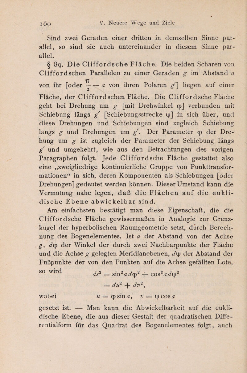 Sind zwei Geraden einer dritten in demselben Sinne par¬ allel, so sind sie auch untereinander in diesem Sinne par¬ allel. § 8g. Die Cliffordsche Fläche. Die beiden Scharen von Clifford sehen Parallelen zu einer Geraden g im Abstand a TU von ihr [oder-a von ihren Polaren £•'] liegen auf einer Fläche, der Clifford sehen Fläche. Die Cliffordsche Fläche geht bei Drehung um g [mit Drehwinkel cp] verbunden mit Schiebung längs g [Schiebungsstrecke ip] in sich über, und diese Drehungen und Schiebungen sind zugleich Schiebung längs g und Drehungen um g. Der Parameter q> der Dre¬ hung um g ist zugleich der Parameter der Schiebung längs g' und umgekehrt, wie aus den Betrachtungen des vorigen Paragraphen folgt. Jede Cliffordsche Fläche gestattet also eine ,,zweigliedrige kontinuierliche Gruppe von Punkttransfor¬ mationen“ in sich, deren Komponenten als Schiebungen [oder Drehungen] gedeutet werden können. Dieser Umstand kann die Vermutung nahe legen, daß die Flächen auf die eukli¬ dische Ebene abwickelbar sind. Am einfachsten bestätigt man diese Eigenschaft, die die Cliffordsche Fläche gewissermaßen in Analogie zur Grenz¬ kugel der hyperbolischen Raumgeometrie setzt, durch Berech¬ nung des Bogenelementes. Ist a der Abstand von der Achse g, dep der Winkel der durch zwei Nachbarpunkte der Fläche und die Achse g gelegten Meridianebenen, d\\> der Abstand der Fußpunkte der von den Punkten auf die Achse gefällten Lote, so wird ^.8 = sinaa(Ap2 + C0SWV2 = du2 -f- dv2, wobei u — cp sin#, v = ipeos# gesetzt ist. — Man kann die Abwickelbarkeit auf die eukli¬ dische Ebene, die aus dieser Gestalt der quadratischen Diffe¬ rentialform für das Quadrat des Bogenelementes folgt, auch
