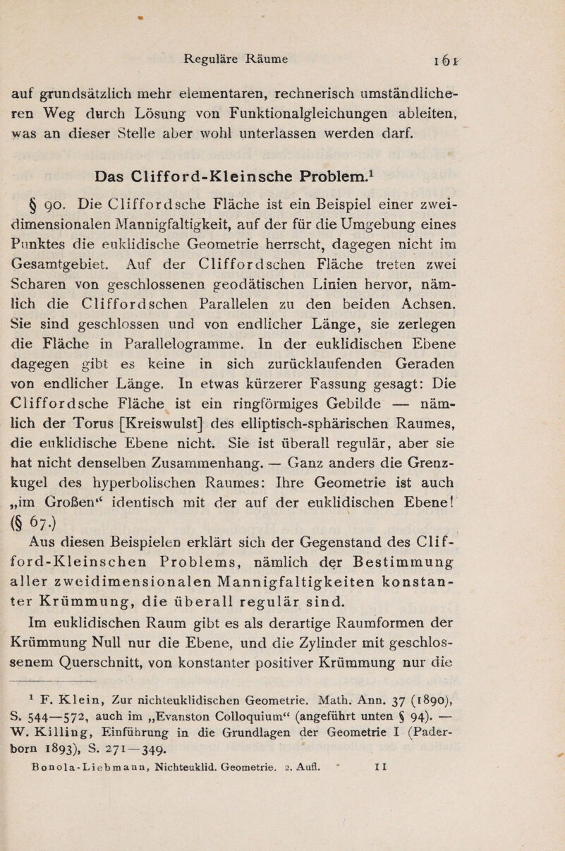 Reguläre Räume i6f auf grundsätzlich mehr elementaren, rechnerisch umständliche¬ ren Weg durch Lösung von Funktionalgleichungen ableiten, was an dieser Stelle aber wohl unterlassen werden darf. Das Clifford-Kleinsche Problem.1 § go. Die Clifford sehe Fläche ist ein Beispiel einer zwei¬ dimensionalen Mannigfaltigkeit, auf der für die Umgebung eines Punktes die euklidische Geometrie herrscht, dagegen nicht im Gesamtgebiet. Auf der Clifford sehen Fläche treten zwei Scharen von geschlossenen geodätischen Linien hervor, näm¬ lich die Clifford sehen Parallelen zu den beiden Achsen. Sie sind geschlossen und von endlicher Länge, sie zerlegen die Fläche in Parallelogramme, ln der euklidischen Ebene dagegen gibt es keine in sich zurücklaufenden Geraden von endlicher Länge. In etwas kürzerer Fassung gesagt: Die Clifford sehe Fläche ist ein ringförmiges Gebilde — näm¬ lich der Torus [Kreiswulst] des elliptisch-sphärischen Raumes, die euklidische Ebene nicht. Sie ist überall regulär, aber sie hat nicht denselben Zusammenhang. — Ganz anders die Grenz¬ kugel des hyperbolischen Raumes: Ihre Geometrie ist auch „im Großen*4 S. identisch mit der auf der euklidischen Ebene! (§ 67-) ... Aus diesen Beispielen erklärt sich der Gegenstand des Clif- ford-Kleinschen Problems, nämlich der Bestimmung aller zweidimensionalen Mannigfaltigkeiten konstan¬ ter Krümmung, die überall regulär sind. Im euklidischen Raum gibt es als derartige Raumformen der Krümmung Null nur die Ebene, und die Zylinder mit geschlos¬ senem Querschnitt, von konstanter positiver Krümmung nur die 1 F. Klein, Zur nichteuklidischen Geometrie. Math. Ann. 37 (1890), S. 544—572, auch im „Evanston Colloquium“ (angeführt unten § 94). — W. Killing, Einführung in die Grundlagen der Geometrie I (Pader¬ born 1893), S. 271 — 349.