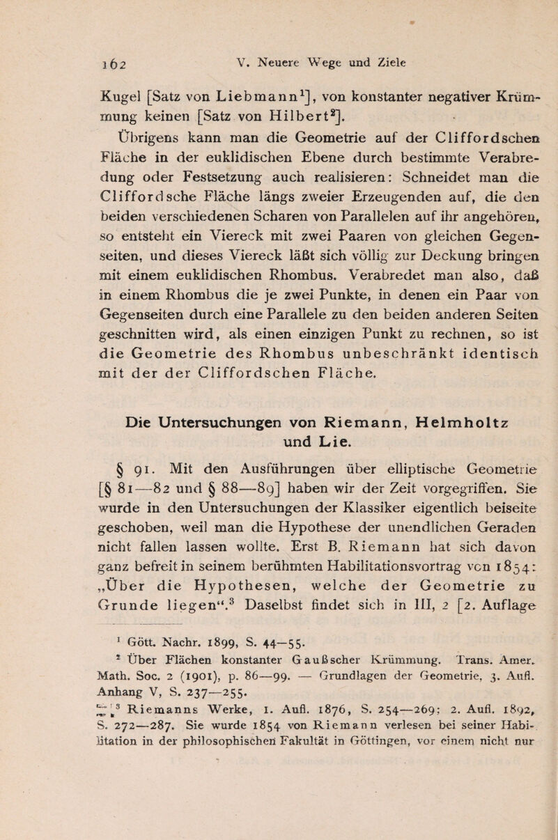Kugel [Satz von Liebmann1], von konstanter negativer Krüm¬ mung keinen [Satz von Hilbert2]. Übrigens kann man die Geometrie auf der Clifford sehen Fläche in der euklidischen Ebene durch bestimmte Verabre¬ dung oder Festsetzung auch realisieren: Schneidet man die Clifford sehe Fläche längs zweier Erzeugenden auf, die den beiden verschiedenen Scharen von Parallelen auf ihr angehören, so entsteht ein Viereck mit zwei Paaren von gleichen Gegen¬ seiten, und dieses Viereck läßt sich völlig zur Deckung bringen mit einem euklidischen Rhombus. Verabredet man also, daß in einem Rhombus die je zwei Punkte, in denen ein Paar von Gegenseiten durch eine Parallele zu den beiden anderen Seiten geschnitten wird, als einen einzigen Punkt zu rechnen, so ist die Geometrie des Rhombus unbeschränkt identisch mit der der Cliffordschen Fläche. Die Untersuchungen von Riemann, Helmholtz und Lie. § g i. Mit den Ausführungen über elliptische Geometrie [§ 81—82 und § 88—89] haben wir der Zeit vorgegriffen. Sie wurde in den Untersuchungen der Klassiker eigentlich beiseite geschoben, weil man die Hypothese der unendlichen Geraden nicht fallen lassen wollte. Erst B. Riemann hat sich davon ganz befreit in seinem berühmten Habilitationsvortrag ven 1854: ,,Über die Hypothesen, welche der Geometrie zu Grunde liegen“.3 Daselbst findet sich in III, 2 [2. Auflage 1 Gött. Nachr. 1899, S. 44—55. s Über Flächen konstanter Gaußscher Krümmung. Trans. Amer. Math. Soc. 2 (1901), p. 86—99. — Grundlagen der Geometrie, 3. Aufl. Anhang V, S. 237—255. ^ fc3 Riemanns Werke, 1. Aufl. 1876, S. 254—269; 2. Aufl. 1892, S. 272—287. Sie wurde 1854 von Riemann verlesen bei seiner Habi¬ litation in der philosophischen Fakultät in Göttingen, vor einem nicht nur