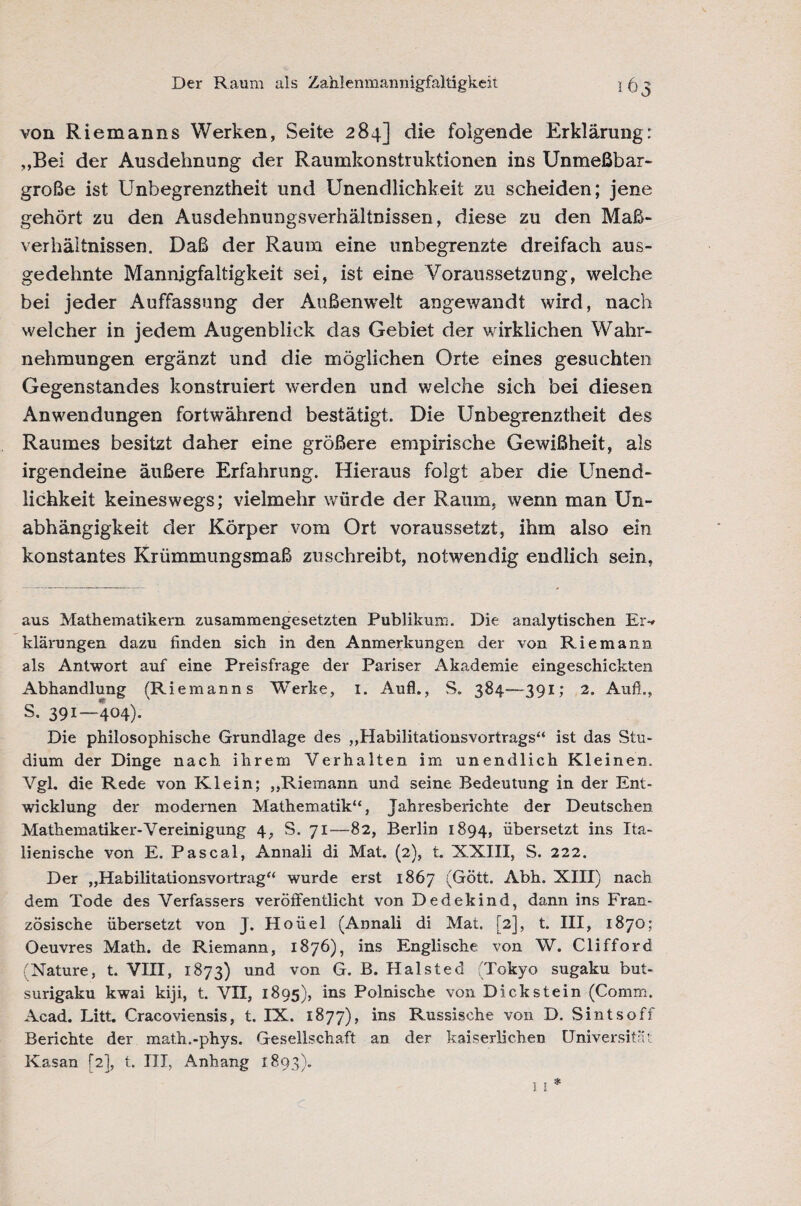 von Riemanns Werken, Seite 284] die folgende Erklärung: „Bei der Ausdehnung der Raumkonstruktionen ins Unmeßbar¬ große ist Unbegrenztheit und Unendlichkeit zu scheiden; jene gehört zu den Ausdehnungsverhältnissen, diese zu den Maß¬ verhältnissen. Daß der Raum eine unbegrenzte dreifach aus¬ gedehnte Mannigfaltigkeit sei, ist eine Voraussetzung, welche bei jeder Auffassung der Außenwelt angewandt wird, nach welcher in jedem Augenblick das Gebiet der wirklichen Wahr¬ nehmungen ergänzt und die möglichen Orte eines gesuchten Gegenstandes konstruiert tverden und welche sich bei diesen Anwendungen fortwährend bestätigt. Die Unbegrenztheit des Raumes besitzt daher eine größere empirische Gewißheit, als irgendeine äußere Erfahrung. Hieraus folgt aber die Unend¬ lichkeit keineswegs; vielmehr würde der Raum, wenn man Un¬ abhängigkeit der Körper vom Ort voraussetzt, ihm also ein konstantes Krümmungsmaß zuschreibt, notwendig endlich sein. aus Mathematikern zusammengesetzten Publikum. Die analytischen Er-» klärungen dazu finden sich in den Anmerkungen der von Riemann als Antwort auf eine Preisfrage der Pariser Akademie eingeschickten Abhandlung (Riemanns Werke, 1. Aufl., S. 384—391; 2. Aufi., S. 391—404). Die philosophische Grundlage des „Habilitationsvortrags“ ist das Stu¬ dium der Dinge nach ihrem Verhalten im unendlich Kleinen. Vgl. die Rede von Klein; „Riemann und seine Bedeutung in der Ent¬ wicklung der modernen Mathematik“, Jahresberichte der Deutschen Mathematiker-Vereinigung 4, S. 71—82, Berlin 1894, übersetzt ins Ita¬ lienische von E. Pascal, Annali di Mat. (2), t. XXIII, S. 222. Der „Habilitationsvortrag“ wurde erst 1867 (Gött. Abh. XIII) nach dem Tode des Verfassers veröffentlicht von Dedekind, dann ins Fran¬ zösische übersetzt von J. Hoüel (Annali di Mat. [2], t. III, 1870; Oeuvres Math, de Riemann, 1876), ins Englische von W. Clifford (Nature, t. VIII, 1873) und von G. B. Halsted (Tokyo sugaku but- surigaku kwai kiji, t. VII, 1895), ins Polnische von Dick stein (Comm. Acad. Litt. Cracoviensis, t. IX. 1877), ins Russische von D. Sintsoff Berichte der math.-phys. Gesellschaft an der kaiserlichen Universität Kasan (2], t. III, Anhang 1893).