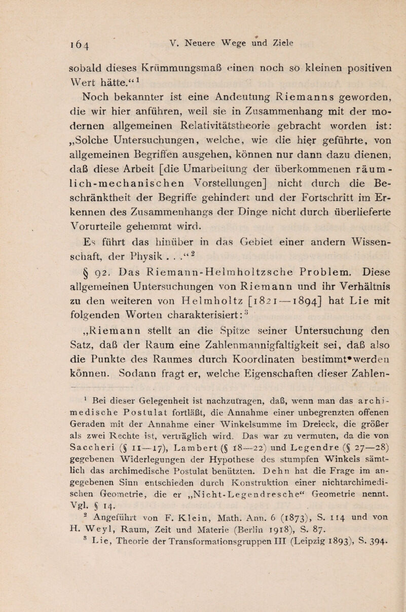 sobald dieses Kriimmungsmaß einen noch so kleinen positiven Wert hätte.“1 Noch bekannter ist eine Andeutung Riemanns geworden, die wir hier anführen, weil sie in Zusammenhang mit der mo¬ dernen allgemeinen Relativitätstheorie gebracht worden ist: „Solche Untersuchungen, welche, wie die hier geführte, von allgemeinen Begriffen ausgehen, können nur dann dazu dienen, daß diese Arbeit [die Umarbeitung der überkommenen räum¬ lich-mechanischen Vorstellungen] nicht durch die Be¬ schränktheit der Begriffe gehindert und der Fortschritt im Er¬ kennen des Zusammenhangs der Dinge nicht durch überlieferte Vorurteile gehemmt wird. Es führt das hinüber in das Gebiet einer andern Wissen¬ schaft, der Physik . . .“2 § 92. Das Riemann-Helmholtzsche Problem, Diese allgemeinen Untersuchungen von Riemann und ihr Verhältnis zu den weiteren von Helmholtz [1821 —1894] hat Lie mit folgenden Worten charakterisiert::i „Riemann stellt an die Spitze seiner Untersuchung den Satz, daß der Raum eine Zahlenmannigfaltigkeit sei, daß also die Punkte des Raumes durch Koordinaten bestimmt0werde 11 können. Sodann fragt er, welche Eigenschaften dieser Zahlen- 1 Bei dieser Gelegenheit ist nachzut'ragen, daß, wenn man das archi¬ medische Postulat fortläßt, die Annahme einer unbegrenzten offenen Geraden mit der Annahme einer Winkelsumme im Dreieck, die größer als zwei Rechte ist, verträglich wird. Das war zu vermuten, da die von Saccheri (§ n —17), Lambert (§ 18—22) und Legendre (§ 27—28) gegebenen Widerlegungen der Hypothese des stumpfen Winkels sämt¬ lich das archimedische Postulat benützten. Dehn hat die Frage im an¬ gegebenen Sinn entschieden durch Konstruktion einer nichtarchimedi¬ schen Geometrie, die er „Nicht-Legendresche“ Geometrie nennt. Vgl. § 14. 2 Angeführt von F. Klein, Math. Ann. 6 (1873), S. 114 und von H. Weyl, Raum, Zeit und Materie (Berlin 1918), S. 87. 8 Lie, Theorie der Transformationsgruppen III (Leipzig 1893)» S. 394-