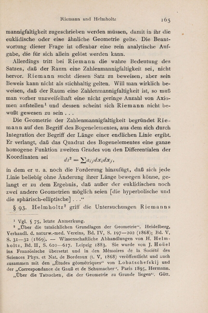 Riemann und Helmholtz 105 mannigfaltigkeit zugeschrieben werden müssen, damit in ihr die euklidische oder eine ähnliche Geometrie gelte. Die Beant¬ wortung dieser Frage ist offenbar eine rein analytische Auf¬ gabe, die für sich allein gelöst werden kann. Allerdings tritt bei Riemann die wahre Bedeutung des Satzes, daß der Raum eine Zahlenmannigfaltigkeit sei, nicht hervor. Riemann sucht diesen Satz zu beweisen, aber sein Beweis kann nicht als stichhaltig gelten. Will man wirklich be¬ weisen, daß der Raum eine Zahlenmannigfaltigkeit ist, so muß man vorher unzweifelhaft eine nicht geringe Anzahl von Axio¬ men aufstellen1 und dessen scheint sich Riemann nicht be¬ wußt gewesen zu sein . . . Die Geometrie der Zahlenmannigfaltigkeit begründet Rie¬ mann auf den Begriff des Bogenelementes, aus dem sich durch Integration der Begriff der Länge einer endlichen Linie ergibt. Er verlangt, daß das Quadrat des Bogenelementes eine ganze homogene Funktion zweiten Grades von den Differentialen der Koordinaten sei ds2 = ! CL ij dXidXj , in dem er u. a. noch die Forderung hinzufügt, daß sich jede Linie beliebig ohne Änderung ihrer Länge bewegen könne, ge¬ langt er zu dem Ergebnis, daß außer der euklidischen noch zwei andere Geometrien möglich seien [die hyperbolische und die sphärisch-elliptische] . . .“ § 93. Helmholtz2 griff die Untersuchungen Riemanns 1 Vgl. § 75, letzte Anmerkung. 2 „Über die tatsächlichen Grundlagen der Geometrie“. Heidelberg, Verhandl. d. naturw.-med. Vereins, Bd. IV, S. 197—202 (1868); Bd. V, S. 31—32 (1869). — Wissenschaftliche Abhandlungen von H. Helm¬ holtz, Bd. II, S. 610—617. Leipzig 1883. Sie wurde von J. Hoüel ins Französische übersetzt und in den M6moires de la Societe des Sciences Phys. et Nat. de Bordeaux (t. V, 1868) veröffentlicht und auch zusammen mit den „Ltudes geomütriques“ von Lobatschefskij und der „Correspondance de Gauß et de Schumacher“. Paris 1895, Hermann. „Über die Tatsachen, die der Geometrie zu Grunde liegen“'. Gött.
