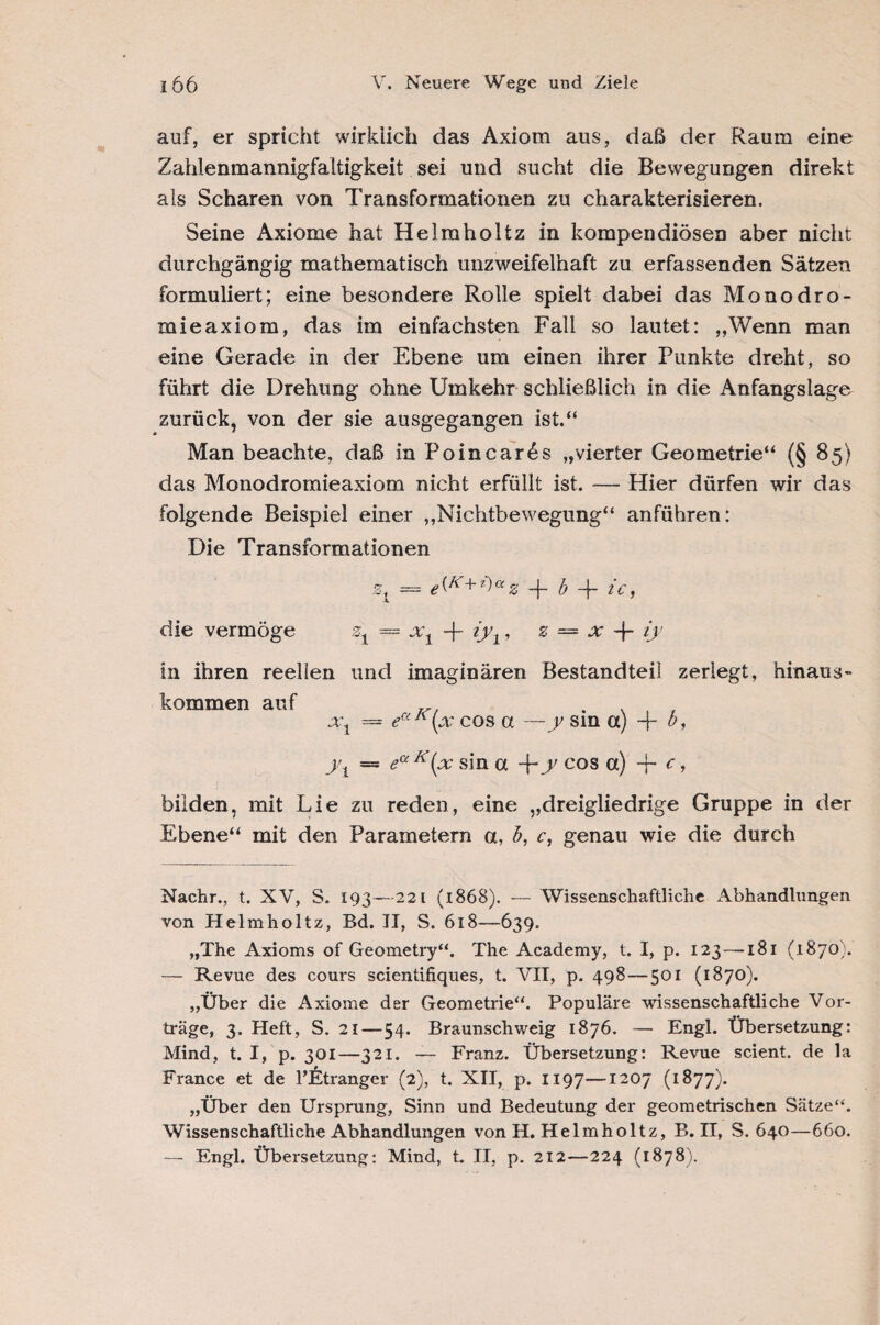 auf, er spricht wirklich das Axiom aus, daß der Raum eine Zahlenmannigfaltigkeit sei und sucht die Bewegungen direkt als Scharen von Transformationen zu charakterisieren. Seine Axiome hat Helmholtz in kompendiösen aber nicht durchgängig mathematisch unzweifelhaft zu erfassenden Sätzen formuliert; eine besondere Rolle spielt dabei das Monodro- mieaxiom, das im einfachsten Fall so lautet: „Wenn man eine Gerade in der Ebene um einen ihrer Punkte dreht, so führt die Drehung ohne Umkehr schließlich in die Anfangslage zurück, von der sie ausgegangen ist.“ Man beachte, daß in Poincares „vierter Geometrie“ (§ 85) das Monodromieaxiom nicht erfüllt ist. — Hier dürfen wir das folgende Beispiel einer „Nichtbewegung“ anführen: Die Transformationen = e^K+z>az -j~ b -f- ic, die vermöge zt — xt -j- iyt, z — x -f- Ü' in ihren reellen und imaginären Bestandteil zerlegt, hinaus» kommen auf xt — eaK(x cos a —y sin a) -}- 0, yt — eaK(x sin a -\~y cos a) T* c > bilden, mit Lie zu reden, eine „dreigliedrige Gruppe in der Ebene“ mit den Parametern a, h, c, genau wie die durch Nachr., t. XV, S. 193—221 (1868). — Wissenschaftliche Abhandlungen von Helmholtz, Bd. II, S. 618—639. „The Axioms of Geometry“. The Academy, t. I, p. 123 —181 (1870). — Revue des cours scientifiques, t. VII, p. 498—501 (1870). „Über die Axiome der Geometrie“. Populäre wissenschaftliche Vor¬ träge, 3. Heft, S. 21—54. Braunschweig 1876. — Engl. Übersetzung: Mind, t. I, p. 301—321. — Franz. Übersetzung: Revue scient. de la France et de l’Etranger (2), t. XII, p. 1197—1207 (1877). „Über den Ursprung, Sinn und Bedeutung der geometrischen Sätze“. Wissenschaftliche Abhandlungen von H. Helmholtz, B. II, S. 640—660. — Engl. Übersetzung: Mind, t. II, p. 212—224 (1878).