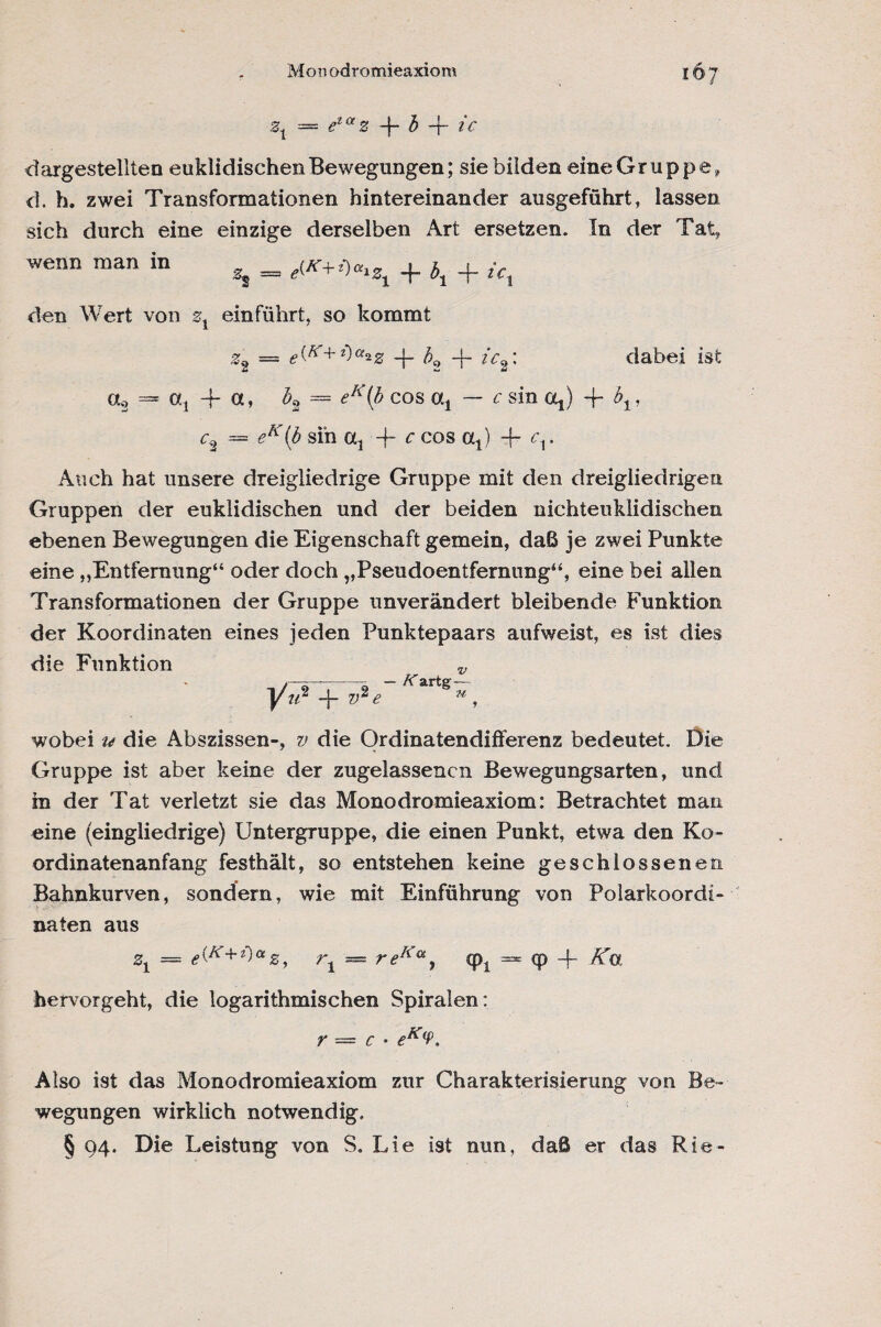 Mon odromieaxiom 2t = ^s -ic dargestellten euklidischen Bewegungen; sie bilden eine Gr uppe, d. h. zwei Transformationen hintereinander ausgeführt, lassen sich durch eine einzige derselben Art ersetzen. In der Tat, wenn man in % = + + ic% den Wert von zx einführt, so kommt z2 = *(£■+*)«*2 -j- b9 -b dabei ist ct3 = at | a, b2 = ^A'(£ cos a, — c sin 04) -f = f?A(£ sin 04 4- r cos 04) -f- <b* Auch hat unsere dreigliedrige Gruppe mit den dreigliedrigen Gruppen der euklidischen und der beiden nichteuklidischen ebenen Bewegungen die Eigenschaft gemein, daß je zwei Punkte eine „Entfernung“ oder doch „Pseudoentfernung“, eine bei allen Transformationen der Gruppe unverändert bleibende Funktion der Koordinaten eines jeden Punktepaars aufweist, es ist dies die Funktion v wobei u die Abszissen-, v die Ordinatendifferenz bedeutet. Die Gruppe ist aber keine der zugelassencn Bewegungsarten, und in der Tat verletzt sie das Monodromieaxiom: Betrachtet man eine (eingliedrige) Untergruppe, die einen Punkt, etwa den Ko¬ ordinatenanfang festhält, so entstehen keine geschlossenen Bahnkurven, sondern, wie mit Einführung von Polarkoordi¬ naten aus z1 = e&+*)az, rt — reKa, (p1 = <p -j- Ko, hervorgeht, die logarithmischen Spiralen: r = c • eK(P, Also ist das Monodromieaxiom zur Charakterisierung von Be¬ wegungen wirklich notwendig. § 94. Die Leistung von S. Lie ist nun, daß er das Rie-