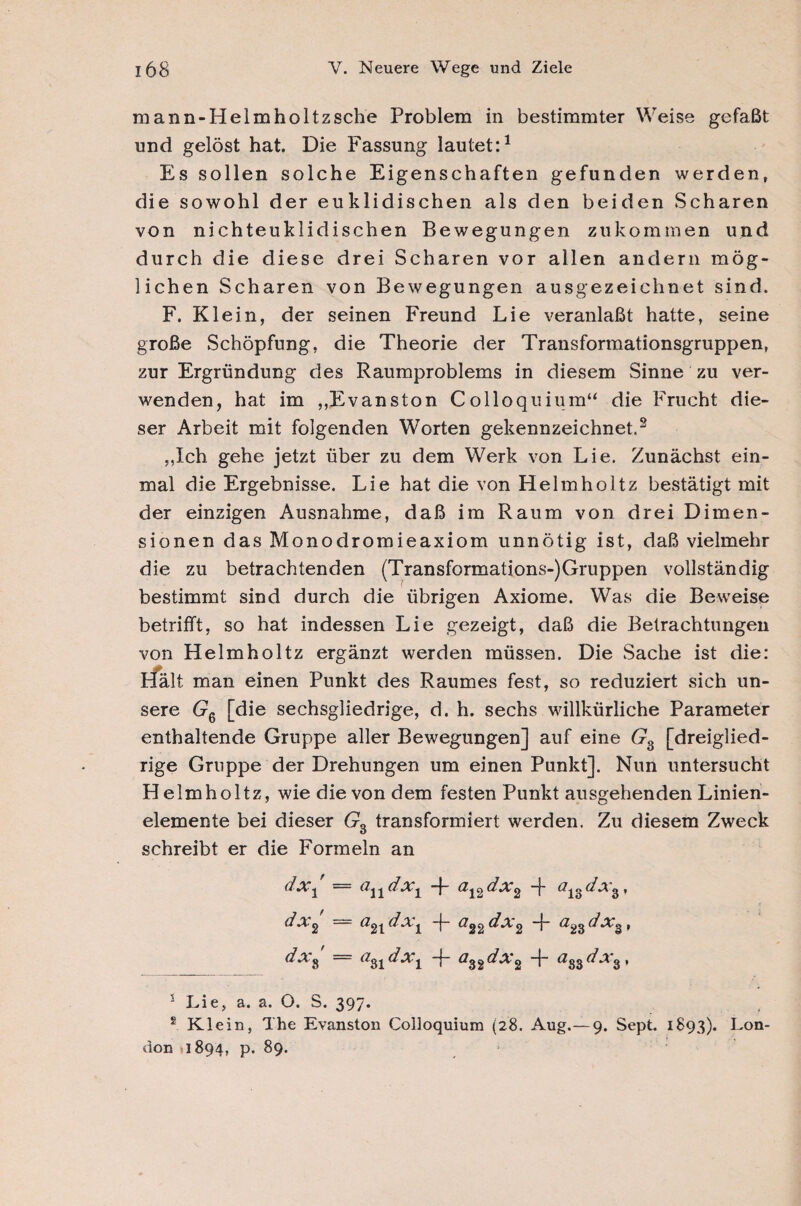 mann-Helm holtzsche Problem in bestimmter Weise gefaßt und gelöst hat. Die Fassung lautet:1 Es sollen solche Eigenschaften gefunden werden, die sowohl der euklidischen als den beiden Scharen von nichteuklidischen Bewegungen zu kommen und durch die diese drei Scharen vor allen andern mög¬ lichen Scharen von Bewegungen ausgezeichnet sind. F. Klein, der seinen Freund Lie veranlaßt hatte, seine große Schöpfung, die Theorie der Transformationsgruppen, zur Ergründung des Raumproblems in diesem Sinne zu ver¬ wenden, hat im ,,Evanston Colloquium“ die Frucht die¬ ser Arbeit mit folgenden Worten gekennzeichnet.3 ,,Ich gehe jetzt über zu dem Werk von Lie. Zunächst ein¬ mal die Ergebnisse. Lie hat die von Helmholtz bestätigt mit der einzigen Ausnahme, daß im Raum von drei Dimen¬ sionen das Monodromieaxiom unnötig ist, daß vielmehr die zu betrachtenden (Transformations-)Gruppen vollständig bestimmt sind durch die übrigen Axiome. Was die Beweise betrifft, so hat indessen Lie gezeigt, daß die Betrachtungen von Helmholtz ergänzt werden müssen. Die Sache ist die: Hält man einen Punkt des Raumes fest, so reduziert sich un¬ sere Gq [die sechsgliedrige, d. h. sechs willkürliche Parameter enthaltende Gruppe aller Bewegungen] auf eine G3 [dreiglied¬ rige Gruppe der Drehungen um einen Punkt]. Nun untersucht Helmholtz, wie die von dem festen Punkt ausgehenden Linien¬ elemente bei dieser Gs transformiert werden. Zu diesem Zweck schreibt er die Formeln an dx\ = andx1 -j- a12dx2 -f a13dxs, dx2 = (i2| dx^ T #22 dx2 T #23 dXg , dxs ~ #31 dx^ T ai2dx2 T #33#^ 3* 'Lie,a. a. O. S. 39/* s Klein, The Evanston Colloquium (28. Aug.— 9. Sept. 1893). Lon¬ don 1894, p. 89.