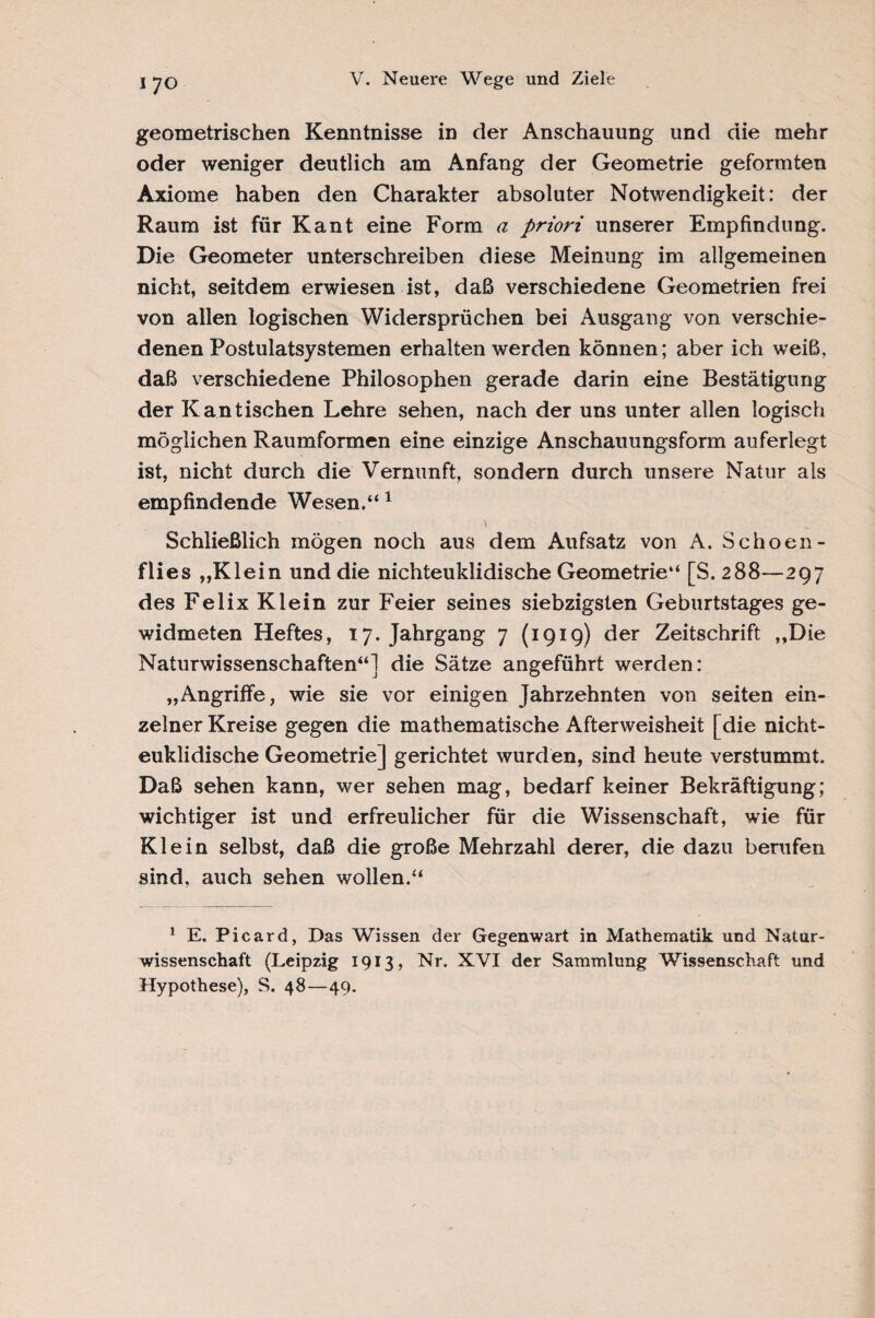 I 70 geometrischen Kenntnisse in der Anschauung und die mehr oder weniger deutlich am Anfang der Geometrie geformten Axiome haben den Charakter absoluter Notwendigkeit: der Raum ist für Kant eine Form a priori unserer Empfindung. Die Geometer unterschreiben diese Meinung im allgemeinen nicht, seitdem erwiesen ist, daß verschiedene Geometrien frei von allen logischen Widersprüchen bei Ausgang von verschie¬ denen Postulatsystemen erhalten werden können; aber ich weiß, daß verschiedene Philosophen gerade darin eine Bestätigung der Kan tischen Lehre sehen, nach der uns unter allen logisch möglichen Raumformen eine einzige Anschauungsform auferlegt ist, nicht durch die Vernunft, sondern durch unsere Natur als empfindende Wesen.“ 1 Schließlich mögen noch aus dem Aufsatz von A. Schoen- flies „Klein und die nichteuklidische Geometrie“ [S. 288—297 des Felix Klein zur Feier seines siebzigsten Geburtstages ge¬ widmeten Heftes, 17. Jahrgang 7 (1919) der Zeitschrift „Die Naturwissenschaften“] die Sätze angeführt werden: „Angriffe, wie sie vor einigen Jahrzehnten von seiten ein¬ zelner Kreise gegen die mathematische Afterweisheit [die nicht¬ euklidische Geometrie] gerichtet wurden, sind heute verstummt. Daß sehen kann, wer sehen mag, bedarf keiner Bekräftigung; wichtiger ist und erfreulicher für die Wissenschaft, wie für Klein selbst, daß die große Mehrzahl derer, die dazu berufen sind, auch sehen wollen.“ 1 E. Picard, Das Wissen der Gegenwart in Mathematik und Natur¬ wissenschaft (Leipzig 1913, Nr. XVI der Sammlung Wissenschaft und Hypothese), S. 48—49.
