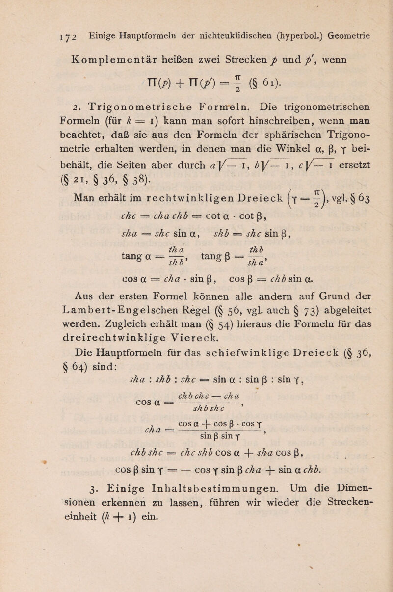 Komplementär heißen zwei Strecken p und p\ wenn TTW + TTGO(§ 6i). 2. Trigonometrische Formeln. Die trigonometrischen Formeln (für k = i) kann man sofort hinschreiben, wenn man beachtet, daß sie aus den Formeln der sphärischen Trigono¬ metrie erhalten werden, in denen man die Winkel a, ß, 4 bei¬ behält, die Seiten aber durch a}/— i, bj/— i, c~]/— i ersetzt (§ 21. § 36, § 38). Man erhält im rechtwinkligen Dreieck (•{ “7). vgl. §63 ehe = cha chb = cot a • cot ß, sh a = she sin a, shb — she sin ß, th a tansa = ^> tang ß thb sh a' cos a — cha • sin ß, cos ß = chb sin a. Aus der ersten Formel können alle andern auf Grund der Lambert-Enge Ischen Regel (§56, vgl. auch § 73) abgeleitet werden. Zugleich erhält man (§ 54) hieraus die Formeln für das dreirechtwinklige Viereck. Die Hauptformeln für das schiefwinklige Dreieck (§ 36, § 64) sind: sha : shb : she = sin a : sin ß : sin 4, cos a cha chb she chb ehe — ch a shb she cos a -{- cos ß • cos 4 sin ß sin 4 ehe shb cos a T sha cos ß, cos ß sin 4 = — cos 4 sin ß cha -f- sin a chb. 3. Einige Inhaltsbestimmungen. Um die Dimen¬ sionen erkennen zu lassen, führen wir wieder die Strecken¬ einheit (k =j= 1) ein.