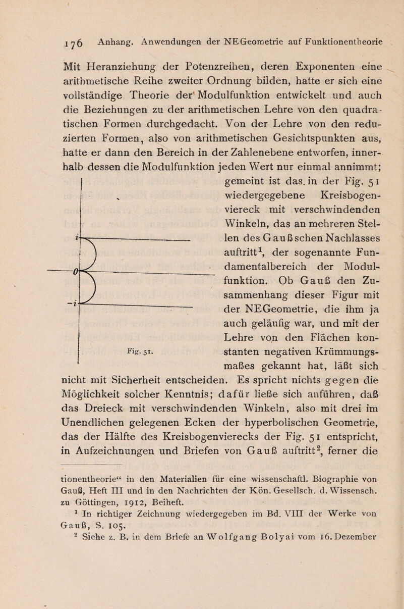 Mit Heranziehung der Potenzreihen, deren Exponenten eine arithmetische Reihe zweiter Ordnung biiden, hatte er sich eine vollständige Theorie der' Modulfunktion entwickelt und auch die Beziehungen zu der arithmetischen Lehre von den quadra¬ tischen Formen .durchgedacht. Von der Lehre von den redu¬ zierten Formen, also von arithmetischen Gesichtspunkten aus, hatte er dann den Bereich in der Zahlenebene entworfen, inner¬ halb dessen die Modulfunktion jeden Wert nur einmal annimmt; gemeint ist das. in der Fig. 5 1 wiedergegebene Kreisbogen¬ viereck mit verschwindenden Winkeln, das an mehreren Stel¬ len des Gaußschen Nachlasses auftritt* 1, der sogenannte Fun¬ damentalbereich der Modul¬ funktion. Ob Gauß den Zu¬ sammenhang dieser Figur mit der NEGeometrie, die ihm ja auch geläufig war, und mit der Lehre von den Flächen kon¬ stanten negativen Krümmungs¬ maßes gekannt hat, läßt sich nicht mit Sicherheit entscheiden. Es spricht nichts gegen die Möglichkeit solcher Kenntnis; dafür ließe sich anführen, daß das Dreieck mit verschwindenden Winkeln, also mit drei im Unendlichen gelegenen Ecken der hyperbolischen Geometrie, das der Hälfte des Kreisbogenvierecks der Fig. 51 entspricht, in Aufzeichnungen und Briefen von Gauß auftritt2, ferner die tionentheorie“ in den Materialien für eine wissenschaftl. Biographie von Gauß, Heft III und in den Nachrichten der Kön. Gesellsch. d. Wissen sch. zu Göttingen, 1912, Beiheft. 1 In richtiger Zeichnung wiedergegeben im Bd. VIII der Werke von Gauß, S. 105.