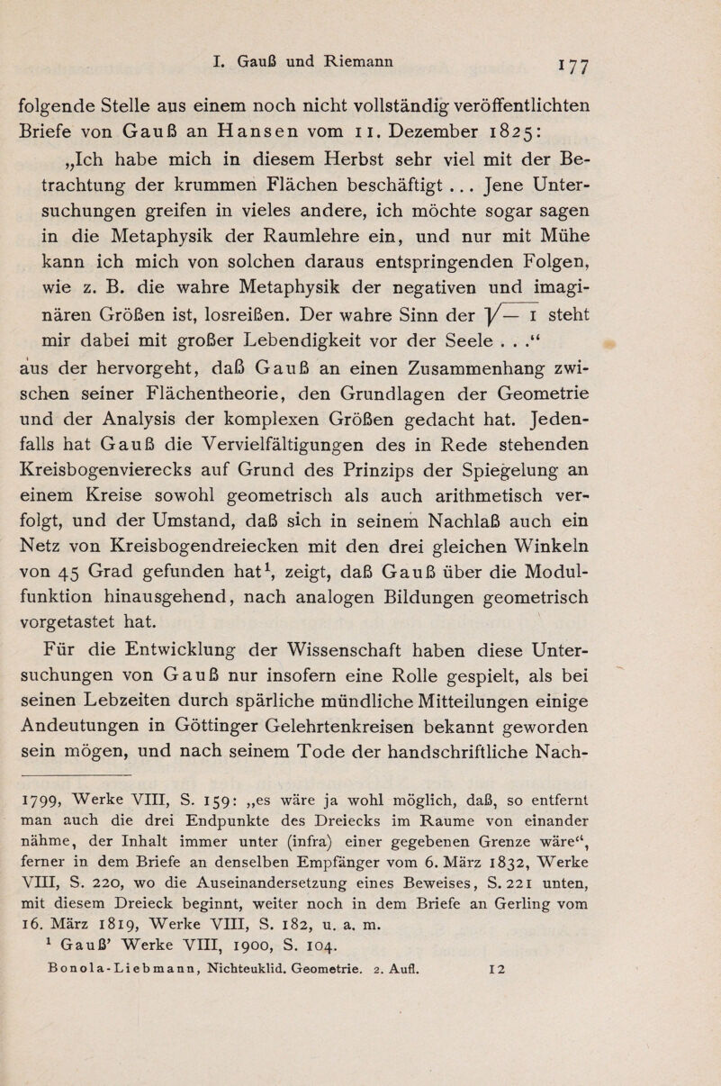 folgende Stelle aus einem noch nicht vollständig veröffentlichten Briefe von Gauß an Hansen vom 11. Dezember 1825: ,,Ich habe mich in diesem Herbst sehr viel mit der Be¬ trachtung der krummen Flächen beschäftigt ... Jene Unter¬ suchungen greifen in vieles andere, ich möchte sogar sagen in die Metaphysik der Raumlehre ein, und nur mit Mühe kann ich mich von solchen daraus entspringenden Folgen, wie z. B. die wahre Metaphysik der negativen und imagi¬ nären Größen ist, losreißen. Der wahre Sinn der y— 1 steht mir dabei mit großer Lebendigkeit vor der Seele . . aus der hervorgeht, daß Gauß an einen Zusammenhang zwi¬ schen seiner Flächentheorie, den Grundlagen der Geometrie und der Analysis der komplexen Größen gedacht hat. Jeden¬ falls hat Gauß die Vervielfältigungen des in Rede stehenden Kreisbogenvierecks auf Grund des Prinzips der Spiegelung an einem Kreise sowohl geometrisch als auch arithmetisch ver¬ folgt, und der Umstand, daß sich in seinem Nachlaß auch ein Netz von Kreisbogendreiecken mit den drei gleichen Winkeln von 45 Grad gefunden hat1, zeigt, daß Gauß über die Modul¬ funktion hinausgehend, nach analogen Bildungen geometrisch vorgetastet hat. Für die Entwicklung der Wissenschaft haben diese Unter¬ suchungen von Gauß nur insofern eine Rolle gespielt, als bei seinen Lebzeiten durch spärliche mündliche Mitteilungen einige Andeutungen in Göttinger Gelehrtenkreisen bekannt geworden sein mögen, und nach seinem Tode der handschriftliche Nach- i?99> Werke VIII, S. 159: „es wäre ja wohl möglich, daß, so entfernt man auch die drei Endpunkte des Dreiecks im Raume von einander nähme, der Inhalt immer unter (infra) einer gegebenen Grenze wäre“, ferner in dem Briefe an denselben Empfänger vom 6. März 1832, Werke VIII, S. 220, wo die Auseinandersetzung eines Beweises, S. 221 unten, mit diesem Dreieck beginnt, weiter noch in dem Briefe an Gerling vom 16. März 1819, Werke VIII, S. 182, u. a. m. 1 Gauß’ Werke VIII, 1900, S. 104. Bonola-Liebmann, Nichteuklid. Geometrie. 2. Aufl. 12