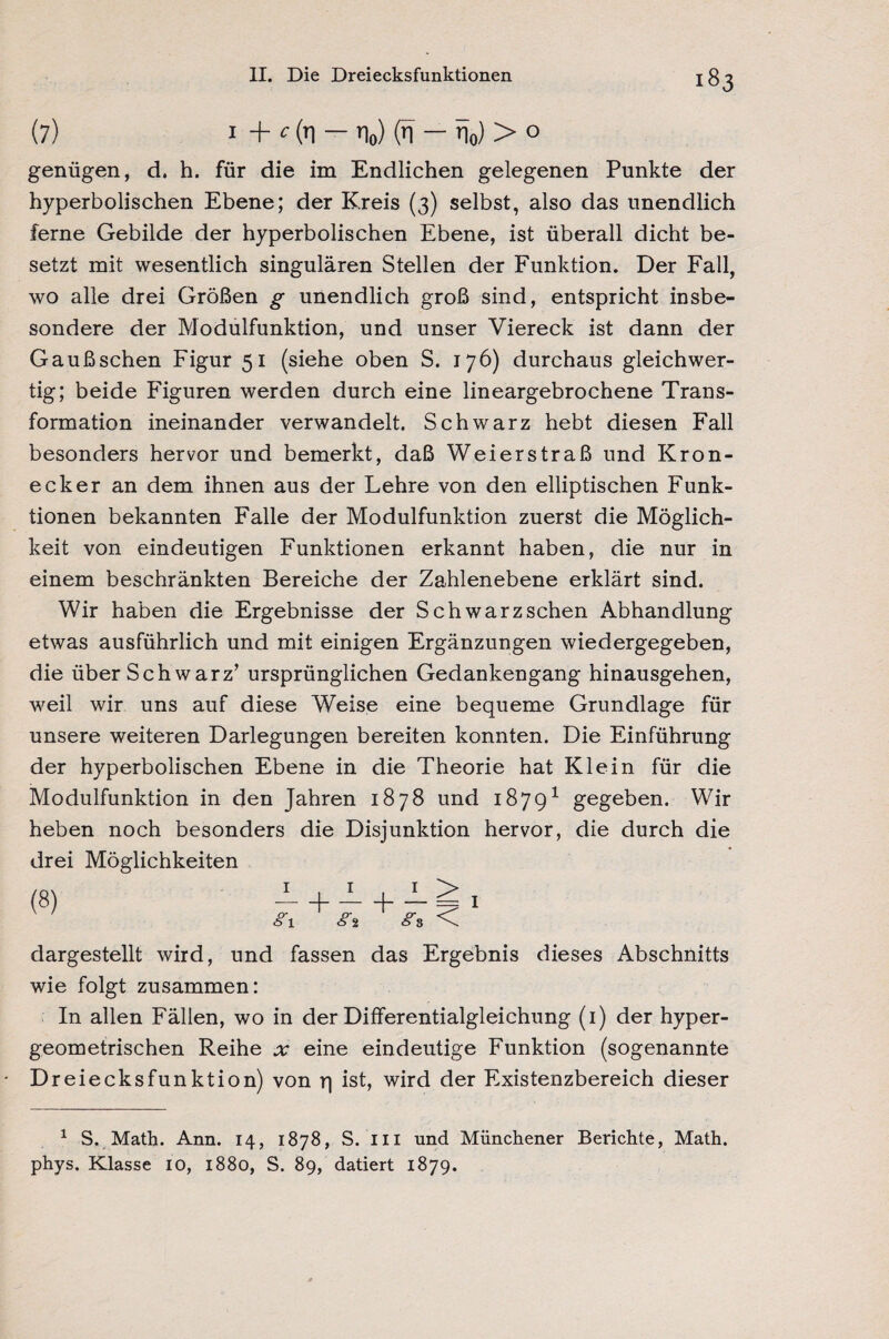 (7) i + c fa — n0) (n — n0) > 0 genügen, d. h. für die im Endlichen gelegenen Punkte der hyperbolischen Ebene; der Kreis (3) selbst, also das unendlich ferne Gebilde der hyperbolischen Ebene, ist überall dicht be¬ setzt mit wesentlich singulären Stellen der Funktion. Der Fall, wo alle drei Größen g unendlich groß sind, entspricht insbe¬ sondere der Modulfunktion, und unser Viereck ist dann der Gaußschen Figur 51 (siehe oben S. 176) durchaus gleichwer¬ tig; beide Figuren werden durch eine lineargebrochene Trans¬ formation ineinander verwandelt. Schwarz hebt diesen Fall besonders hervor und bemerkt, daß Weierstraß und Kron- ecker an dem ihnen aus der Lehre von den elliptischen Funk¬ tionen bekannten Falle der Modulfunktion zuerst die Möglich¬ keit von eindeutigen Funktionen erkannt haben, die nur in einem beschränkten Bereiche der Zahlenebene erklärt sind. Wir haben die Ergebnisse der Schwarz sehen Abhandlung etwas ausführlich und mit einigen Ergänzungen wiedergegeben, die über Schwarz’ ursprünglichen Gedankengang hinausgehen, weil wir uns auf diese Weise eine bequeme Grundlage für unsere weiteren Darlegungen bereiten konnten. Die Einführung der hyperbolischen Ebene in die Theorie hat Klein für die Modulfunktion in den Jahren 1878 und 18791 gegeben. Wir heben noch besonders die Disjunktion hervor, die durch die drei Möglichkeiten (8) I #1 I > < I dargestellt wird, und fassen das Ergebnis dieses Abschnitts wie folgt zusammen: In allen Fällen, wo in der Differentialgleichung (1) der hyper¬ geometrischen Reihe x eine eindeutige Funktion (sogenannte Dreiecksfunktion) von r\ ist, wird der Existenzbereich dieser 1 S. Math. Ann. 14, 1878, S. in und Münchener Berichte, Math, phys. Klasse IO, 1880, S. 89, datiert 1879.