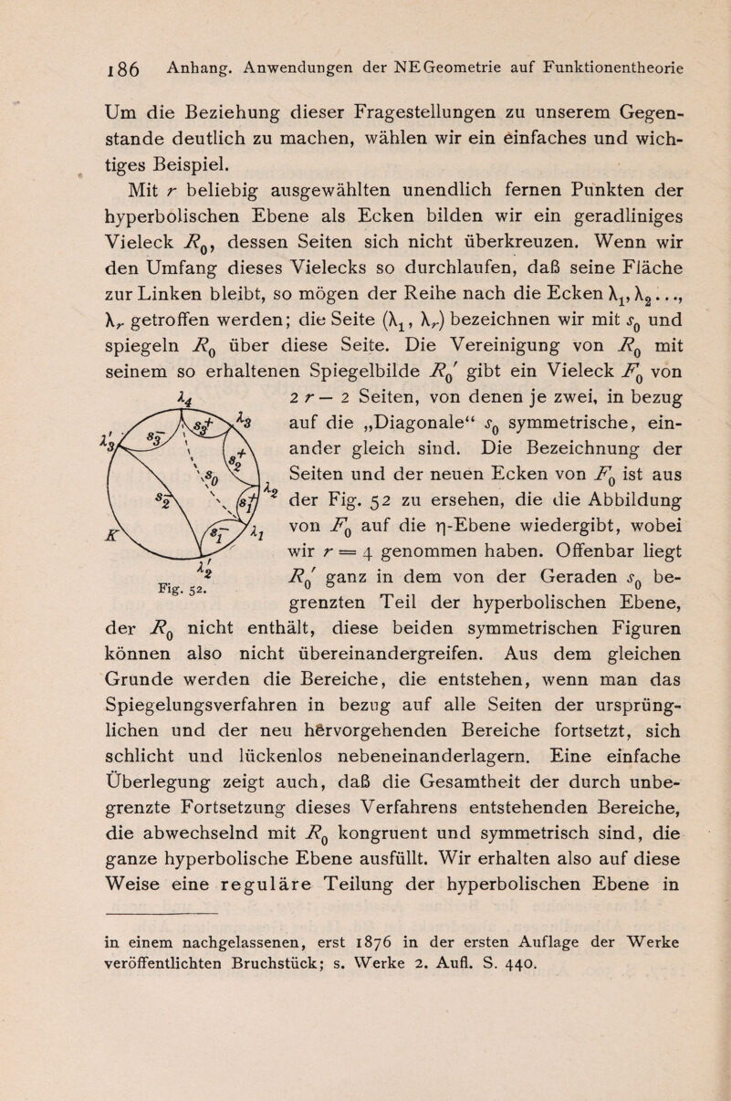 Um die Beziehung dieser Fragestellungen zu unserem Gegen¬ stände deutlich zu machen, wählen wir ein einfaches und wich¬ tiges Beispiel. Mit r beliebig ausgewählten unendlich fernen Punkten der hyperbolischen Ebene als Ecken bilden wir ein geradliniges Vieleck RQy dessen Seiten sich nicht überkreuzen. Wenn wir den Umfang dieses Vielecks so durchlaufen, daß seine Fläche zur Linken bleibt, so mögen der Reihe nach die Ecken \v X2..., \r getroffen werden; die Seite (\1, \r) bezeichnen wir mit und spiegeln F0 über diese Seite. Die Vereinigung von F0 mit seinem so erhaltenen Spiegelbilde i?0' gibt ein Vieleck FQ von 2 r — 2 Seiten, von denen je zwei, in bezug auf die „Diagonale“ symmetrische, ein¬ ander gleich sind. Die Bezeichnung der Seiten und der neuen Ecken von Fn ist aus 2 der Fig. 52 zu ersehen, die die Abbildung von F0 auf die rpEbene wiedergibt, wobei wir r — 4 genommen haben. Offenbar liegt jRq ganz in dem von der Geraden sQ be¬ grenzten Teil der hyperbolischen Ebene, der F0 nicht enthält, diese beiden symmetrischen Figuren können also nicht Übereinandergreifen. Aus dem gleichen Grunde werden die Bereiche, die entstehen, wenn man das Spiegelungsverfahren in bezug auf alle Seiten der ursprüng¬ lichen und der neu h&rvorgehenden Bereiche fortsetzt, sich schlicht und lückenlos nebeneinanderlagern. Eine einfache Überlegung zeigt auch, daß die Gesamtheit der durch unbe¬ grenzte Fortsetzung dieses Verfahrens entstehenden Bereiche, die abwechselnd mit F0 kongruent und symmetrisch sind, die ganze hyperbolische Ebene ausfüllt. Wir erhalten also auf diese Weise eine reguläre Teilung der hyperbolischen Ebene in Fig. 52. in einem nachgelassenen, erst 1876 in der ersten Auflage der Werke