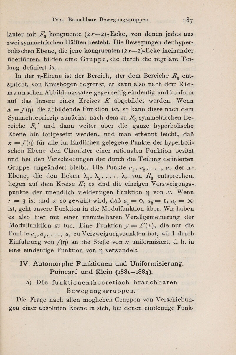 lauter mit R0 kongruente (2 r—2)-Ecke, von denen jedes aus zwei symmetrischen Hälften besteht. Die Bewegungen der hyper¬ bolischen Ebene, die jene kongruenten (2 /*—2)-Ecke ineinander überführen, bilden eine Gruppe, die durch die reguläre Tei¬ lung definiert ist. In der rj-Ebene ist der Bereich, der dem Bereiche R0 ent¬ spricht, von Kreisbogen begrenzt, er kann also nach dem Rie¬ mannschen Abbildungssatze gegenseitig eindeutig und konform auf das Innere eines Kreises K abgebildet werden. Wenn x = 1) die abbildende Funktion ist, so kann diese nach dem Symmetrieprinzip zunächst nach dem zu R0 symmetrischen Be¬ reiche Rq und dann weiter über die ganze hyperbolische Ebene hin fortgesetzt werden, und man erkennt leicht, daß x = f(rl) für alle im Endlichen gelegene Punkte der hyperboli¬ schen Ebene den Charakter einer rationalen Funktion besitzt und bei den Verschiebungen der durch die Teilung definierten Gruppe ungeändert bleibt. Die Punkte at, a2, . . ., ar der x- Ebene, die den Ecken , X2, . . ., \r von R0 entsprechen, liegen auf dem Kreise R\ es sind die einzigen Verzweigungs¬ punkte der unendlich vieldeutigen Funktion r) von x. Wenn r — 3 ist und x so gewählt wird, daß a1= o, a2— 1, a3 — 00 ist, geht unsere Funktion in die Modulfunktion über. Wir haben es also hier mit einer unmittelbaren Verallgemeinerung der Modulfunktion zu tun. Eine Funktion y — F(x), die nur die Punkte a1,ö2, . . ., ar zu Verzweigungspunkten hat, wird durch Einführung von f(r\) an die Stelle von x uniformisiert, d. h. in eine eindeutige Funktion von p verwandelt. IV. Automorphe Funktionen und Uniformisierung. Poincare und Klein (1881—1884). a) Die funktionentheoretisch brauchbaren Bewegungsgruppen. Die Frage nach allen möglichen Gruppen von Verschiebun¬ gen einer absoluten Ebene in sich, bei denen eindeutige Funk-