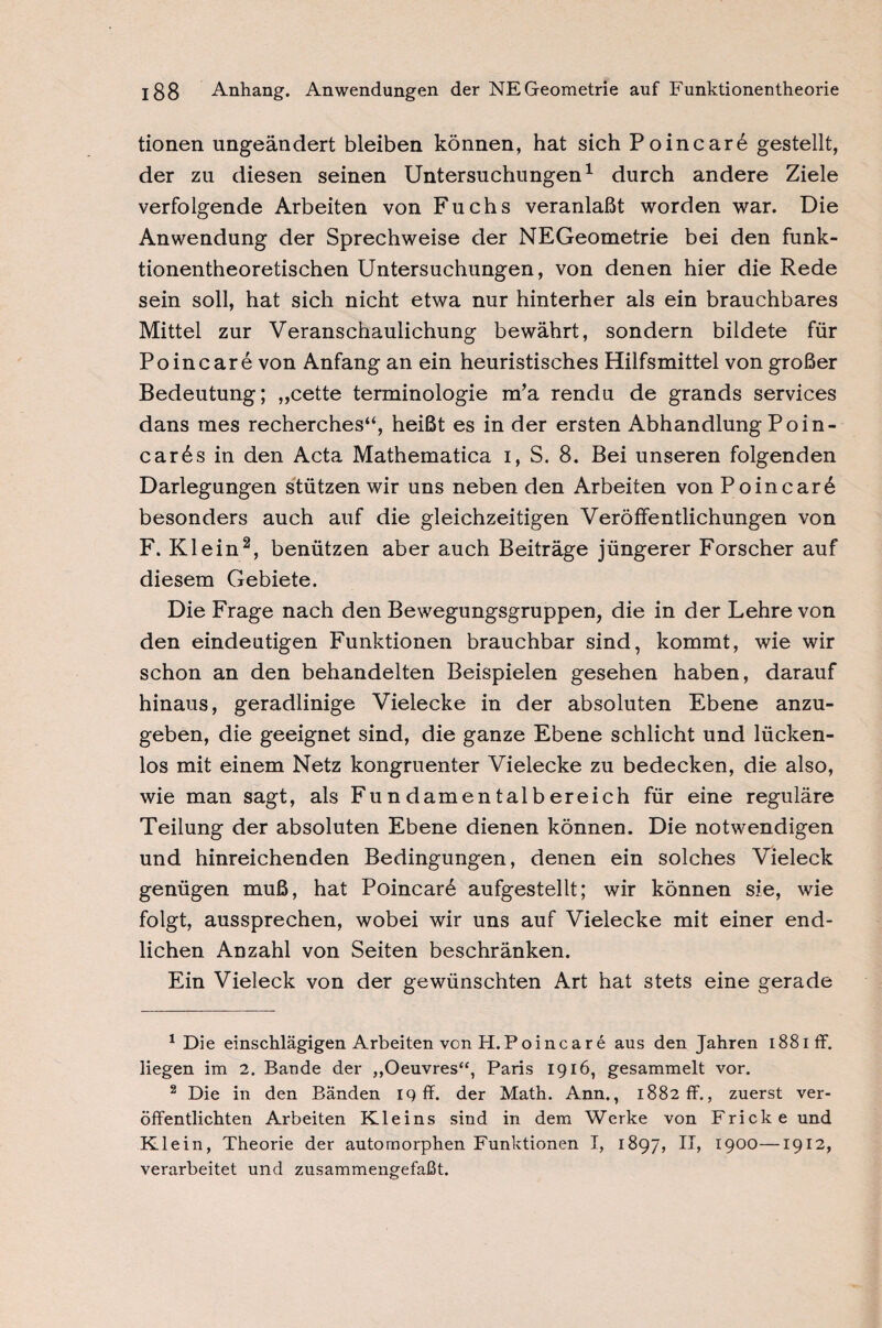 tionen ungeändert bleiben können, hat sich Poincarö gestellt, der zu diesen seinen Untersuchungen1 durch andere Ziele verfolgende Arbeiten von Fuchs veranlaßt worden war. Die Anwendung der Sprechweise der NEGeometrie bei den funk¬ tionentheoretischen Untersuchungen, von denen hier die Rede sein soll, hat sich nicht etwa nur hinterher als ein brauchbares Mittel zur Veranschaulichung bewährt, sondern bildete für Poincare von Anfang an ein heuristisches Hilfsmittel von großer Bedeutung; ,,cette terminologie m’a rendu de grands services dans mes recherches“, heißt es in der ersten Abhandlung Poin- carös in den Acta Mathematica i, S. 8. Bei unseren folgenden Darlegungen stützen wir uns neben den Arbeiten von Po in car 6 besonders auch auf die gleichzeitigen Veröffentlichungen von F. Klein2, benützen aber auch Beiträge jüngerer Forscher auf diesem Gebiete. Die Frage nach den Bewegungsgruppen, die in der Lehre von den eindeutigen Funktionen brauchbar sind, kommt, wie wir schon an den behandelten Beispielen gesehen haben, darauf hinaus, geradlinige Vielecke in der absoluten Ebene anzu¬ geben, die geeignet sind, die ganze Ebene schlicht und lücken¬ los mit einem Netz kongruenter Vielecke zu bedecken, die also, wie man sagt, als Fundamentalbereich für eine reguläre Teilung der absoluten Ebene dienen können. Die notwendigen und hinreichenden Bedingungen, denen ein solches Vieleck genügen muß, hat Poincar6 aufgestellt; wir können sie, wie folgt, aussprechen, wobei wir uns auf Vielecke mit einer end¬ lichen Anzahl von Seiten beschränken. Ein Vieleck von der gewünschten Art hat stets eine gerade 1 Die einschlägigen Arbeiten von H.Poincare aus den Jahren 188iff. liegen im 2. Bande der „Oeuvres“, Paris 1916, gesammelt vor. 2 Die in den Bänden 19 ff. der Math. Ann., 1882 ff., zuerst ver¬ öffentlichten Arbeiten Kleins sind in dem Werke von Frick e und Klein, Theorie der automorphen Funktionen I, 1897, II, 1900—1912, verarbeitet und zusammengefaßt.