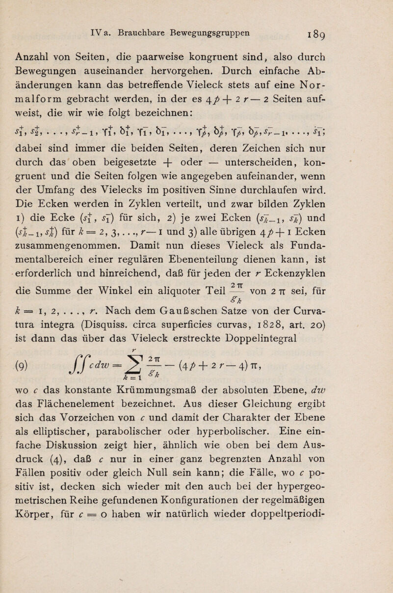 Anzahl von Seiten, die paarweise kongruent sind, also durch Bewegungen auseinander hervorgehen. Durch einfache Ab¬ änderungen kann das betreffende Vieleck stets auf eine Nor¬ malform gebracht werden, in der es 4/ -f 2 r— 2 Seiten auf¬ weist, die wir wie folgt bezeichnen: *fi > ^2 > • • • > 'V — 1 * Ti > ^1 > Ti» ^1 * • • • f Y/) > Y/> , sr _ 1, • • •» «fi > dabei sind immer die beiden Seiten, deren Zeichen sich nur durch das oben beigesetzte -J- oder — unterscheiden, kon¬ gruent und die Seiten folgen wie angegeben aufeinander, wenn der Umfang des Vielecks im positiven Sinne durchlaufen wird. Die Ecken werden in Zyklen verteilt, und zwar bilden Zyklen 1) die Ecke (.ff, .ff) für sich, 2) je zwei Ecken s&) und (y|_!, jJ) für k— 2, 3,..., r—1 und 3) alle übrigen 4/>+ 1 Ecken zusammengenommen. Damit nun dieses Vieleck als Funda¬ mentalbereich einer regulären Ebenenteilung dienen kann, ist erforderlich und hinreichend, daß für jeden der r Eckenzyklen 2 TT die Summe der Winkel ein aliquoter Teil — von 2 tt sei, für k = 1, 2, . . ., r. Nach dem Gaußschen Satze von der Curva- tura integra (Disquiss. circa superficies curvas, 1828, art. 20) ist dann das über das Vieleck erstreckte Doppelintegral r (9) JTcdw=2 ~7~~ 2 r— 4) TT, k = 1 k wo c das konstante Krümmungsmaß der absoluten Ebene, dw das Flächenelement bezeichnet. Aus dieser Gleichung ergibt sich das Vorzeichen von c und damit der Charakter der Ebene als elliptischer, parabolischer oder hyperbolischer. Eine ein¬ fache Diskussion zeigt hier, ähnlich wie oben bei dem Aus¬ druck (4), daß c nur in einer ganz begrenzten Anzahl von Fällen positiv oder gleich Null sein kann; die Fälle, wo c po¬ sitiv ist, decken sich wieder mit den auch bei der hypergeo¬ metrischen Reihe gefundenen Konfigurationen der regelmäßigen Körper, für c — o haben wir natürlich wieder doppeltperiodi-