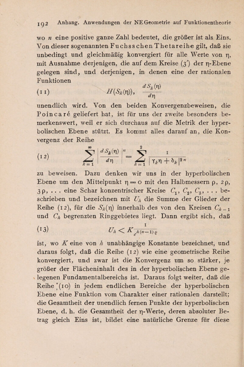 wo n eine positive ganze Zahl bedeutet, die größer ist als Eins. Von dieser sogenannten Fuchss chen Thetareihe gilt, daß sie unbedingt und gleichmäßig konvergiert für alle Werte von r|, mit Ausnahme derjenigen, die auf dem Kreise (3') der rpEbene gelegen sind, und derjenigen, in denen eine der rationalen Funktionen dS^) äy] unendlich wird. Von den beiden Konvergenzbeweisen, die Poincare geliefert hat, ist für uns der zweite besonders be¬ merkenswert, weil er sich durchaus auf die Metrik der hyper¬ bolischen Ebene stützt. Es kommt alles darauf an, die Kon¬ vergenz der Reihe k = i *Sk(x\) dr| I zu beweisen. Dazu denken wir uns in der hyperbolischen Ebene um den Mittelpunkt r| = o mit den Halbmessern p, 2 p, 3 p, . . . eine Schar konzentrischer Kreise Clf C2, C3, ... be¬ schrieben und bezeichnen mit £4 dm Summe der Glieder der Reihe (12), für die *S^(r)) innerhalb des von den Kreisen Ch_1 und Ch begrenzten Ringgebietes liegt. Dann ergibt sich, daß Uh < K~h(n — \)q ist, wo K eine von h unabhängige Konstante bezeichnet, und daraus folgt, daß die Reihe (12) wie eine geometrische Reihe konvergiert, und zwar ist die Konvergenz um so stärker, je größer der Flächeninhalt des in der hyperbolischen Ebene ge¬ legenen Fundamentalbereichs ist. Daraus folgt weiter, daß die Reihe”(10) in jedem endlichen Bereiche der hyperbolischen Ebene eine Funktion vom Charakter einer rationalen darstellt; die Gesamtheit der unendlich fernen Punkte der hyperbolischen Ebene, d. h. die Gesamtheit der rj-Werte, deren absoluter Be¬ trag gleich Eins ist, bildet eine natürliche Grenze für diese