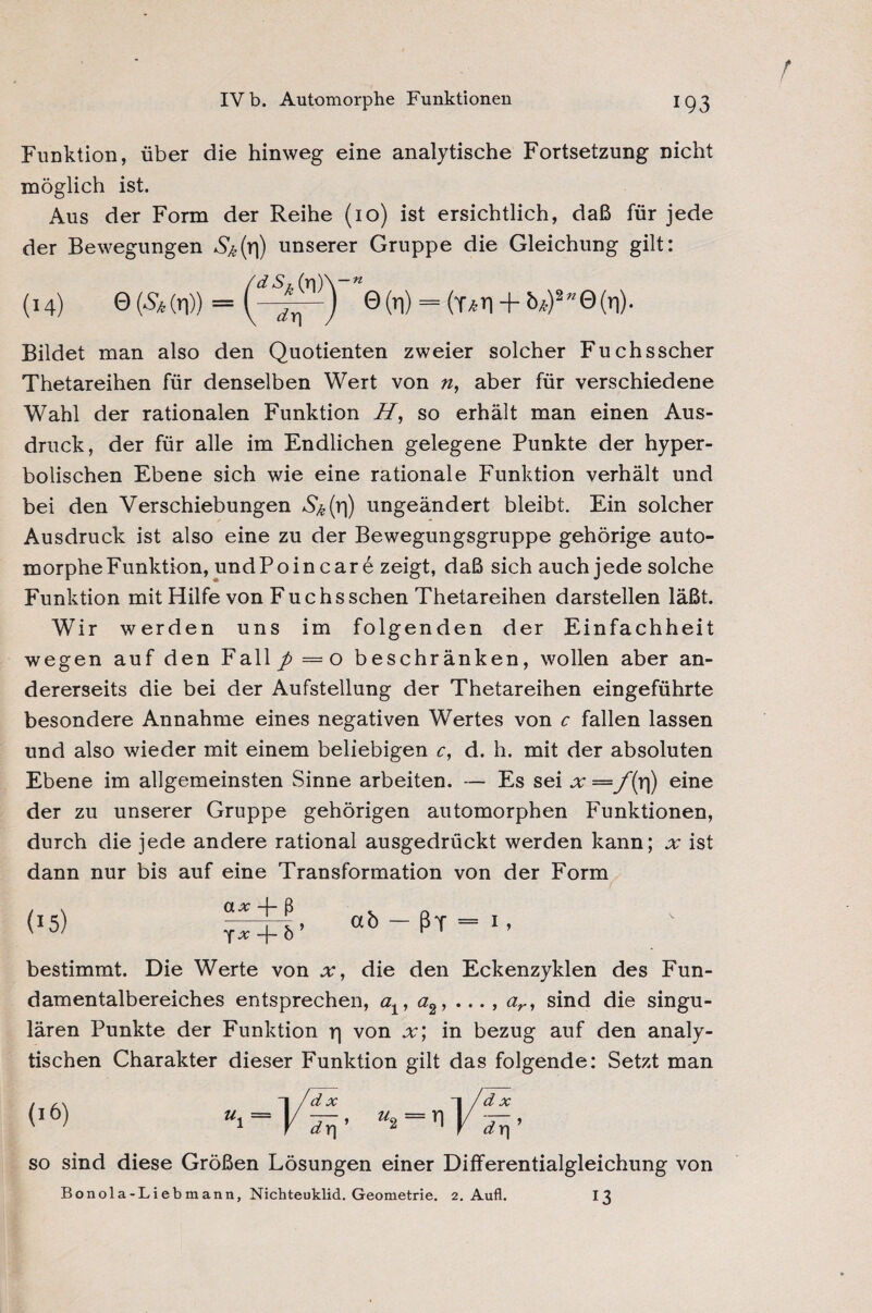 Funktion, über die hinweg eine analytische Fortsetzung nicht möglich ist. Aus der Form der Reihe (10) ist ersichtlich, daß für jede der Bewegungen unserer Gruppe die Gleichung gilt: (dSh (n)\-* (14) 0(5* (n)) = 0(l) = (T/sri + b*)2”@(r|). Bildet man also den Quotienten zweier solcher Fuchsscher Thetareihen für denselben Wert von n, aber für verschiedene Wahl der rationalen Funktion H, so erhält man einen Aus¬ druck, der für alle im Endlichen gelegene Punkte der hyper¬ bolischen Ebene sich wie eine rationale Funktion verhält und bei den Verschiebungen S&(r|) ungeändert bleibt. Ein solcher Ausdruck ist also eine zu der Bewegungsgruppe gehörige auto¬ morphe Funktion, undPoincare zeigt, daß sich auch jede solche Funktion mit Hilfe von Fuchs sehen Thetareihen darstellen läßt. Wir werden uns im folgenden der Einfachheit wegen auf den Fall p = o beschränken, wollen aber an¬ dererseits die bei der Aufstellung der Thetareihen eingeführte besondere Annahme eines negativen Wertes von c fallen lassen und also wieder mit einem beliebigen c, d. h. mit der absoluten Ebene im allgemeinsten Sinne arbeiten. — Es sei x — f(r|) eine der zu unserer Gruppe gehörigen automorphen Funktionen, durch die jede andere rational ausgedrückt werden kann; x ist dann nur bis auf eine Transformation von der Form (15) ab-ßT-i. bestimmt. Die Werte von x, die den Eckenzyklen des Fun¬ damentalbereiches entsprechen, ö1? ö2, ..., ar, sind die singu¬ lären Punkte der Funktion p von x; in bezug auf den analy¬ tischen Charakter dieser Funktion gilt das folgende: Setzt man so sind diese Größen Lösungen einer Differentialgleichung von Bonola-Liebmann, Nichteuklid. Geometrie. 2. Aufl. 13