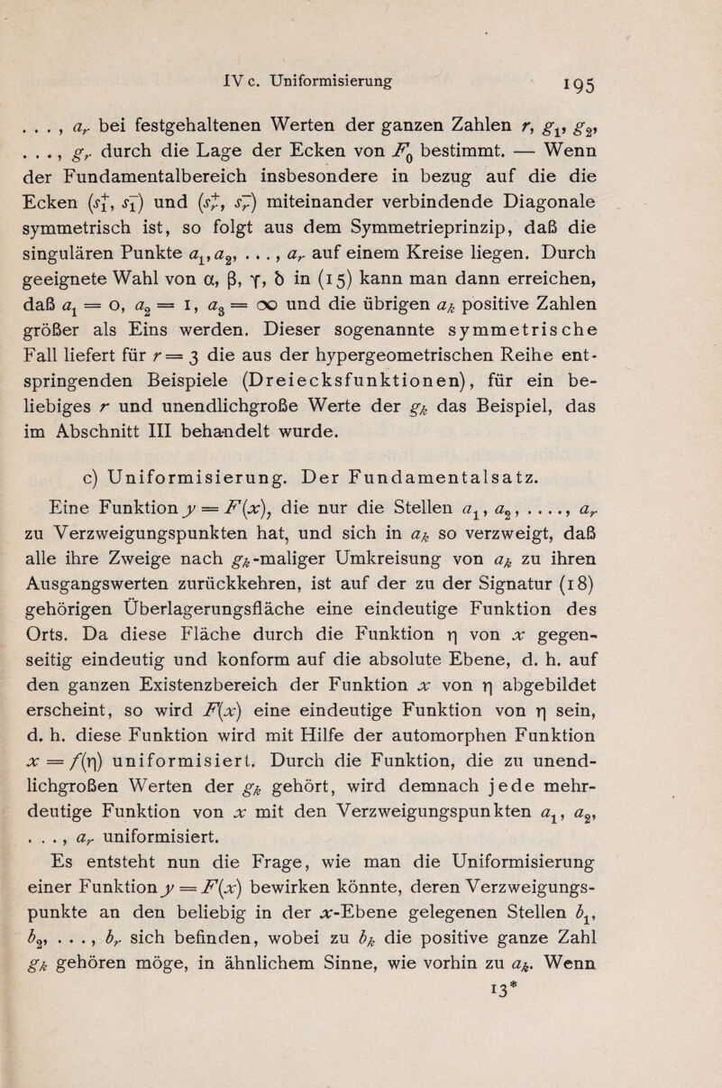 IV c. Umformisierung . . . , ar bei festgehaltenen Werten der ganzen Zahlen r, gv g2, . . ., gr durch die Lage der Ecken von F0 bestimmt. — Wenn der Fundamentalbereich insbesondere in bezug auf die die Ecken (jJ*, s±) und (j£, s~) miteinander verbindende Diagonale symmetrisch ist, so folgt aus dem Symmetrieprinzip, daß die singulären Punkte ava2, . . ., ar auf einem Kreise liegen. Durch geeignete Wahl von a, ß, b in (I5) kann man dann erreichen, daß ax = o, a2— 1, az — 00 und die übrigen <2^ positive Zahlen größer als Eins werden. Dieser sogenannte symmetrische Fall liefert für r— 3 die aus der hypergeometrischen Reihe ent¬ springenden Beispiele (Dreiecksfunktionen), für ein be¬ liebiges r und unendlichgroße Werte der gk das Beispiel, das im Abschnitt III behandelt wurde. c) Uniformisierung. Der Fundamentalsatz. Eine Funktiony — F{x\ die nur die Stellen ax, a2, . ..., ar zu Verzweigungspunkten hat, und sich in ük so verzweigt, daß alle ihre Zweige nach -maliger Umkreisung von a& zu ihren Ausgangswerten zurückkehren, ist auf der zu der Signatur (18) gehörigen Überlagerungsfläche eine eindeutige Funktion des Orts. Da diese Fläche durch die Funktion rj von x gegen¬ seitig eindeutig und konform auf die absolute Ebene, d. h. auf den ganzen Existenzbereich der Funktion von rj abgebildet erscheint, so wird F(x) eine eindeutige Funktion von rj sein, d. h. diese Funktion wird mit Hilfe der automorphen Funktion x = f(r|) uniformisiert. Durch die Funktion, die zu unend¬ lichgroßen Werten der gk gehört, wird demnach jede mehr¬ deutige Funktion von jv mit den Verzweigungspunkten av . . ., ar uniformisiert. Es entsteht nun die Frage, wie man die Uniformisierung einer Funktion y = F{x) bewirken könnte, deren Verzweigungs¬ punkte an den beliebig in der .r-Ebene gelegenen Stellen bv bv . . ., br sich befinden, wobei zu bk die positive ganze Zahl gk gehören möge, in ähnlichem Sinne, wie vorhin zu <2^. Wenn 13*