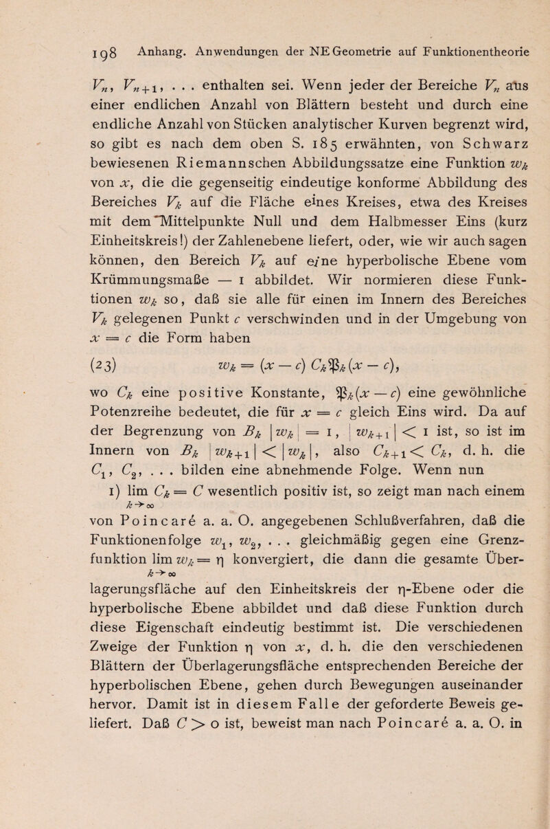Vn, Vn + i, ... enthalten sei. Wenn jeder der Bereiche Vn aus einer endlichen Anzahl von Blättern besteht und durch eine endliche Anzahl von Stücken analytischer Kurven begrenzt wird, so gibt es nach dem oben S. 185 erwähnten, von Schwarz bewiesenen Riemannschen Abbildungssatze eine Funktion Wk von x, die die gegenseitig eindeutige konforme Abbildung des Bereiches Vk auf die Fläche eines Kreises, etwa des Kreises mit dem ^Mittelpunkte Null und dem Halbmesser Eins (kurz Einheitskreis!) der Zahlenebene liefert, oder, wie wir auch sagen können, den Bereich Vk auf e/ne hyperbolische Ebene vom Krümmungsmaße — 1 abbildet. Wir normieren diese Funk¬ tionen Wk so, daß sie alle für einen im Innern des Bereiches Vk gelegenen Punkt c verschwinden und in der Umgebung von x = c die Form haben (23) === (pc Cj Ck^fök [x wo Ck eine positive Konstante, — c) eine gewöhnliche Potenzreihe bedeutet, die für x = c gleich Eins wird. Da auf Wk +1 | < 1 ist, so ist im also C^ + 1< Ck, d. h. die der Begrenzung von Bk | Wk i = 1 Innern von Bk «te + i | <C wk\ Cx, C2, ... bilden eine abnehmende Folge. Wenn nun 1) lim Ck = C wesentlich positiv ist, so zeigt man nach einem k -> 00 von Poincarö a. a. O. angegebenen Schlußverfahren, daß die Funktionenfolge w±, w2, . . . gleichmäßig gegen eine Grenz¬ funktion lim W/c = rj konvergiert, die dann die gesamte Über- k-^ 00 lagerungsfläche auf den Einheitskreis der p-Ebene oder die hyperbolische Ebene abbildet und daß diese Funktion durch diese Eigenschaft eindeutig bestimmt ist. Die verschiedenen Zweige der Funktion r) von x, d. h. die den verschiedenen Blättern der Überlagerungsfläche entsprechenden Bereiche der hyperbolischen Ebene, gehen durch Bewegungen auseinander hervor. Damit ist in diesem Falle der geforderte Beweis ge¬ liefert. Daß C P> o ist, beweist man nach Po in car 6 a. a. O. in