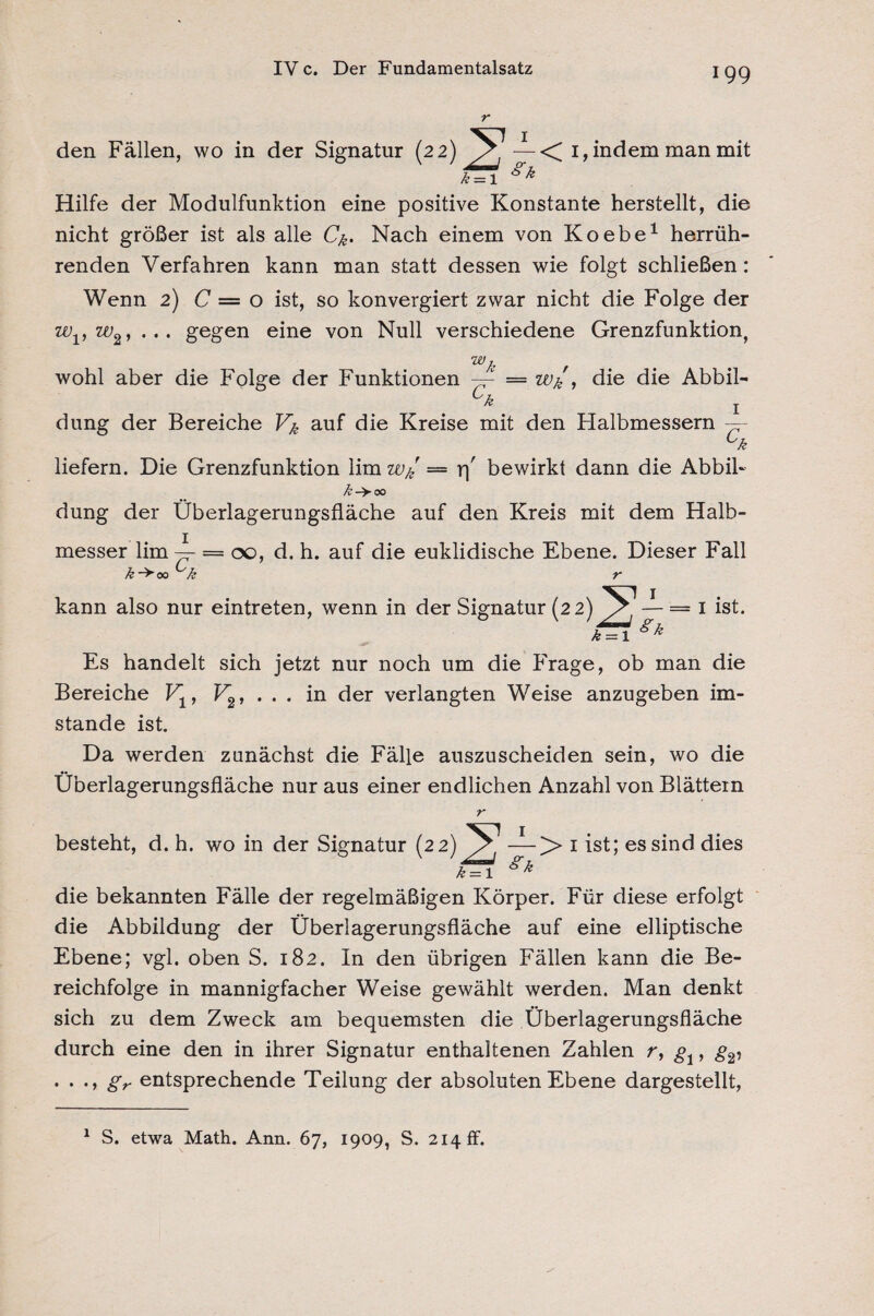 den Fällen, wo in der Signatur (22) —< 1, indem man mit l = i gk Hilfe der Modulfunktion eine positive Konstante herstellt, die nicht größer ist als alle Ck> Nach einem von Koebe1 herrüh¬ renden Verfahren kann man statt dessen wie folgt schließen: Wenn 2) C — o ist, so konvergiert zwar nicht die Folge der zvv w2, ... gegen eine von Null verschiedene Grenzfunktion, wk wohl aber die Folge der Funktionen —- = Wk , die die Abbil- Ck j dung der Bereiche Vk auf die Kreise mit den Halbmessern — ck liefern. Die Grenzfunktion lim wkr = r\' bewirkt dann die Abbil- /£->00 dung der Überlagerungsfläche auf den Kreis mit dem Halb¬ messer lim-^- = 00, d. h. auf die euklidische Ebene. Dieser Fall k~>oa k r kann also nur eintreten, wenn in der Signatur (22) — = I ist. a = i gk Es handelt sich jetzt nur noch um die Frage, ob man die Bereiche V1, V2, ... in der verlangten Weise anzugeben im¬ stande ist. Da werden zunächst die Fälle auszuscheiden sein, wo die Überlagerungsfläche nur aus einer endlichen Anzahl von Blättern r besteht, d. h. wo in der Signatur (22) — >> 1 ist; es sind dies £ = 1 gk die bekannten Fälle der regelmäßigen Körper. Für diese erfolgt die Abbildung der Überlagerungsfläche auf eine elliptische Ebene; vgl. oben S. 182. In den übrigen Fällen kann die Be¬ reichfolge in mannigfacher Weise gewählt werden. Man denkt sich zu dem Zweck am bequemsten die Überlagerungsfläche durch eine den in ihrer Signatur enthaltenen Zahlen r, g1, g2, . . ., gr entsprechende Teilung der absoluten Ebene dargestellt, 1 S. etwa Math. Arm. 67, 1909, S. 214 ff.
