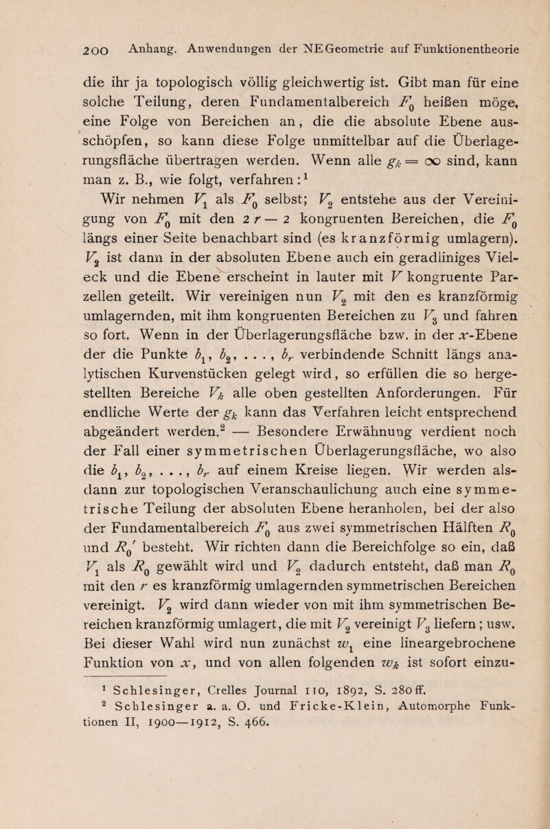 die ihr ja topologisch völlig gleichwertig ist. Gibt man für eine solche Teilung, deren Fundamentalbereich FQ heißen möge, eine Folge von Bereichen an, die die absolute Ebene aus¬ schöpfen, so kann diese Folge unmittelbar auf die Überlage¬ rungsfläche übertragen werden. Wenn alle g/c = oo sind, kann man z. B., wie folgt, verfahren:1 Wir nehmen V1 als FQ selbst; V2 entstehe aus der Vereini¬ gung von F0 mit den 2r— 2 kongruenten Bereichen, die F0 längs einer Seite benachbart sind (es kranzförmig umlagern). Fo ist dann in der absoluten Ebene auch ein geradliniges Viel- eck und die Ebene erscheint in lauter mit V kongruente Par¬ zellen geteilt. Wir vereinigen nun V2 mit den es kranzförmig umlagernden, mit ihm kongruenten Bereichen zu V3 und fahren so fort. Wenn in der Überlagerungsfläche bzw. in der :r-Ebene der die Punkte bx, b2, ...» br verbindende Schnitt längs ana¬ lytischen Kurvenstücken gelegt wird, so erfüllen die so herge¬ stellten Bereiche Vk alle oben gestellten Anforderungen. Für endliche Werte der gk kann das Verfahren leicht entsprechend abgeändert werden.2 — Besondere Erwähnung verdient noch der Fall einer symmetrischen Überlagerungsfläche, wo also die blf b2, . . ,, br auf einem Kreise liegen. Wir werden als¬ dann zur topologischen Veranschaulichung auch eine symme¬ trische Teilung der absoluten Ebene heranholen, bei der also der Fundamentalbereich FQ aus zwei symmetrischen Hälften F0 und F0' besteht. Wir richten dann die Bereichfolge so ein, daß V1 als F0 gewählt wird und V2 dadurch entsteht, daß man R0 mit den r es kranzförmig umlagernden symmetrischen Bereichen vereinigt. V2 wird dann wieder von mit ihm symmetrischen Be¬ reichen kranzförmig umlagert, die mit V2 vereinigt V3 liefern; usw. Bei dieser Wahl wird nun zunächst w1 eine lineargebrochene Funktion von x, und von allen folgenden wk ist sofort einzu- 1 Schlesinger, Grelles Journal iio, 1892, S. 280 ff. 2 Schlesinger a. a. O. und Fricke-Klein, Automorphe Funk¬ tionen II, 1900—1912, S. 466.