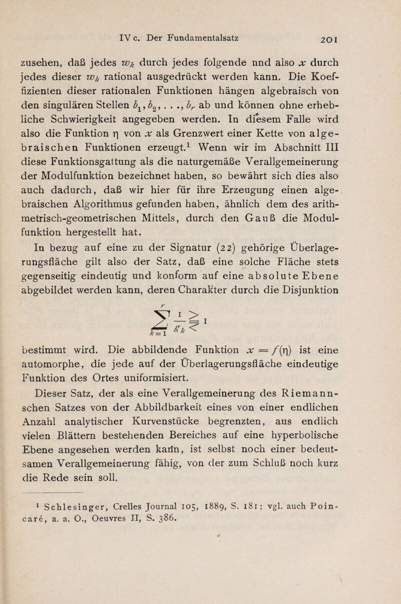 Zusehen, daß jedes durch jedes folgende und also x durch jedes dieser rational ausgedrückt werden kann. Die Koef¬ fizienten dieser rationalen Funktionen hängen algebraisch von den singulären Stellen biyb2,. . br ab und können ohne erheb¬ liche Schwierigkeit angegeben werden. In diesem Falle wird also die Funktion rj von jtr als Grenzwert einer Kette von alge¬ braischen Funktionen erzeugt.1 Wenn wir im Abschnitt III diese Funktionsgattung als die naturgemäße Verallgemeinerung der Modulfunktion bezeichnet haben, so bewährt sich dies also auch dadurch, daß wir hier für ihre Erzeugung einen alge¬ braischen Algorithmus gefunden haben, ähnlich dem des arith- metrisch-geometrischen Mittels, durch den Gauß die Modul¬ funktion hergestellt hat. In bezug auf eine zu der Signatur (22) gehörige Überlage¬ rungsfläche gilt also der Satz, daß eine solche Fläche stets gegenseitig eindeutig und konform auf eine absolute Ebene abgebildet werden kann, deren Charakter durch die Disjunktion r bestimmt wird. Die abbildende Funktion = /(rj) ist eine automorphe, die jede auf der Überlagerungsfläche eindeutige Funktion des Ortes uniformisiert. Dieser Satz, der als eine Verallgemeinerung des Riemann¬ schen Satzes von der Abbildbarkeit eines von einer endlichen Anzahl analytischer Kurvenstücke begrenzten, aus endlich vielen Blättern bestehenden Bereiches auf eine hyperbolische Ebene angesehen werden karin, ist selbst noch einer bedeut¬ samen Verallgemeinerung fähig, von der zum Schluß noch kurz die Rede sein soll. 1 Schlesinger, Crelles Journal 105, 1889, S. 181; vgl. auch Poin¬ care, a. a. O., Oeuvres II, S. 386.