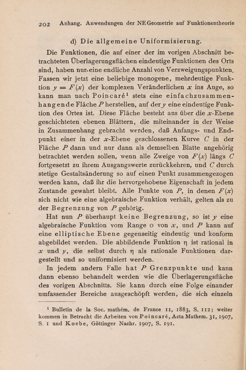 d) Die allgemeine Uniformisierung. Die Funktionen, die auf einer der im vorigen Abschnitt be¬ trachteten Überlagerungsflächen eindeutige Funktionen des Orts sind, haben nur*eine endliche Anzahl von Verzweigungspunkten. Fassen wir jetzt eine beliebige monogene, mehrdeutige Funk¬ tion y — F (x) der komplexen Veränderlichen x ins Auge, so kann man nach Poincarö1 stets eine einfachzusammen¬ hangende Fläche P hersteilen, auf dery eine eindeutige Funk¬ tion des Ortes ist. Diese Fläche besteht aus über die .r-Ebene geschichteten ebenen Blättern, die miteinander in der Weise in Zusammenhang gebracht werden, daß Anfangs- und End¬ punkt einer in der .r-Ebene geschlossenen Kurve C in der Fläche P dann und nur dann als demselben Blatte angehörig betrachtet werden sollen, wenn alle Zweige von F(x) längs C fortgesetzt zu ihrem Ausgangswerte zurückkehren, und C durch stetige Gestaltsänderung so auf einen Punkt zusammengezogen werden kann, daß ihr die hervorgehobene Eigenschaft in jedem Zustande gewahrt bleibt. Alle Punkte von P, in denen F(x) sich nicht wie eine algebraische Funktion verhält, gelten als zu der Begrenzung von P gehörig. Hat nun P überhaupt keine Begrenzung, so ist y eine algebraische Funktion vom Range o von x, und P kann auf eine elliptische Ebene gegenseitig eindeutig und konform abgebildet werden. Die abbildende Funktion rj ist rational in .r und y, die selbst durch r| als rationale Funktionen dar¬ gestellt und so uniformisiert werden. In jedem andern Falle hat P Grenzpunkte und kann dann ebenso behandelt werden wie die Überlagerungsfläche des vorigen Abschnitts. Sie kann durch eine Folge einander umfassender Bereiche ausgeschöpft werden, die sich einzeln 1 Bulletin de la Soc. mathdm. de France II, 1883, S. 112; weiter kommen in Betracht die Arbeiten von Poinear6, Acta Mathem. 31, 1907,