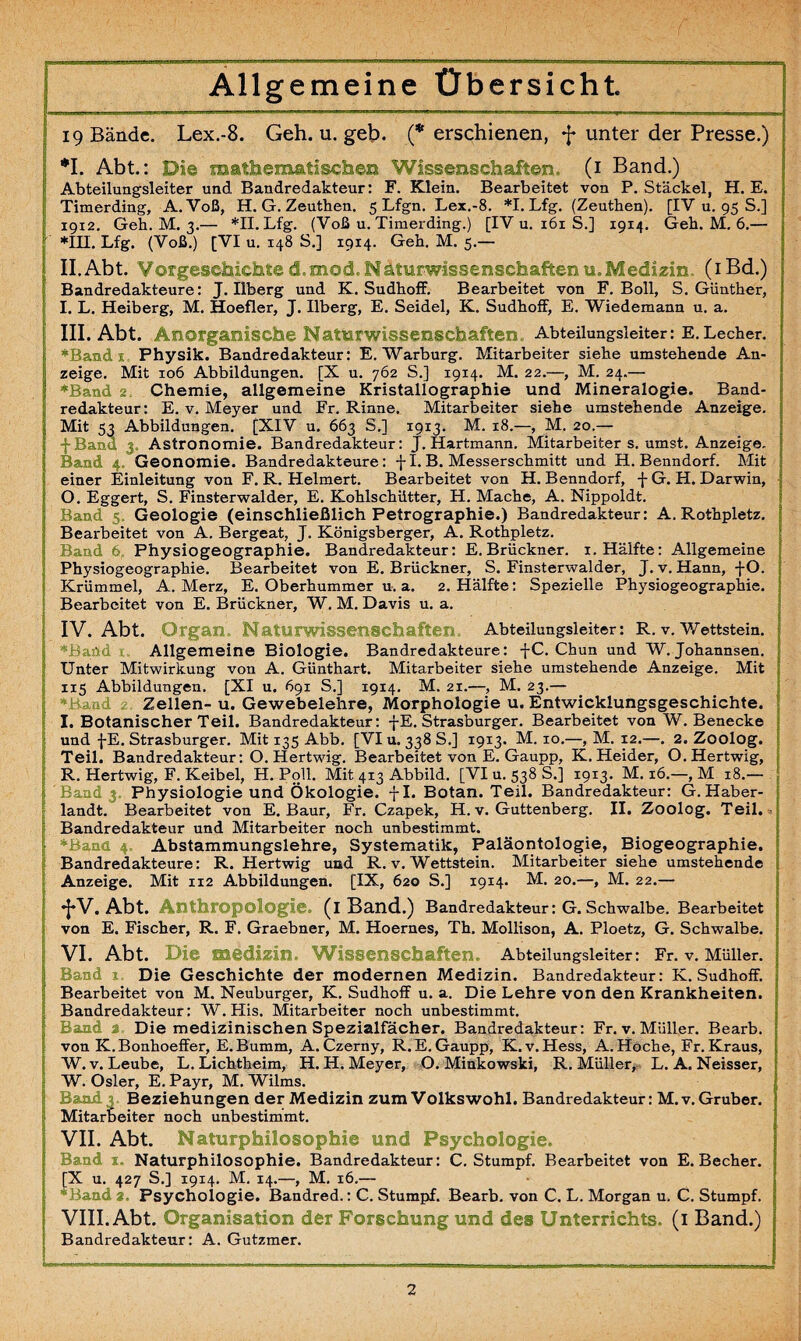 Allgemeine Übersicht 19 Bände. Lex.-8. Geh. u. geb. (* erschienen, f unter der Presse.) *1. Abt.: Di© mathematischen Wissenschaften. (1 Band.) Abteilungsleiter und Bandredakteur: F. Klein. Bearbeitet von P. Stäckel, H. E. Timerding, A. Voß, H. G. Zeuthen. 5 Lfgn. Lex.-8. *1. Lfg. (Zeuthen). [IV u. 95 S.] 19x2. Geh. M. 3.— *11. Lfg. (Voß u. Timerding.) [IV u. 161 S.] 1914. Geh. M. 6.— *111. Lfg. (Voß.) [VI u. 148 S.] 1914. Geh. M. 5.— II. Abt. Vorgeschichte d mod Naturwissenschaften u.Medizin. (iBd.) Bandredakteure: J. Ilberg und K. SudhofF. Bearbeitet von F. Boll, S. Günther, I. L. Heiberg, M. Hoefler, J. Ilberg, E. Seidel, K. SudhofF, E. Wiedemann u. a. III. Abt. Anorganische Naturwissenschaften.. Abteilungsleiter: E.Lecher. *Band 1 Physik. Bandredakteur: E. Warburg. Mitarbeiter siehe umstehende An¬ zeige. Mit 106 Abbildungen. [X u. 762 S.] 1914. M. 22.—, M. 24.— ♦Band 2. Chemie, allgemeine Kristallographie und Mineralogie. Band¬ redakteur: E. v. Meyer und Fr. Rinne. Mitarbeiter siehe umstehende Anzeige. Mit 53 Abbildungen. [XIV u. 663 S.] 19x3. M. 18.—, M. 20.— fBana 3 Astronomie. Bandredakteur: J. Hartmann. Mitarbeiter s. umst. Anzeige. Band 4 Geonomie. Bandredakteure: fl. B. Messerschmitt und H. Benndorf. Mit einer Einleitung von F. R. Helmert. Bearbeitet von H. Benndorf, fG. H. Darwin, O. Eggert, S. Finsterwalder, E. Kohlschütter, H. Mache, A. Nippoldt. Band 5 Geologie (einschließlich Petrographie.) Bandredakteur: A. Rothpletz. Bearbeitet von A. Bergeat, J. Königsberger, A. Rothpletz. Band 6 Fhysiogeographie. Bandredakteur: E. Brückner. 1. Hälfte: Allgemeine Physiogeographie. Bearbeitet von E. Brückner, S. Finsterwalder, J. v. Hann, f O. Krümmel, A. Merz, E. Oberhummer u. a. 2. Hälfte: Spezielle Physiogeographie. Bearbeitet von E. Brückner, W. M. Davis u. a. IV. Abt. Organ. Naturwissenschaften, Abteilungsleiter: R. v. Wettstein. Bartd Allgemeine Biologie. Bandredakteure: f C. Chun und W. Johannsen. Unter Mitwirkung von A. Günthart. Mitarbeiter siehe umstehende Anzeige. Mit 115 Abbildungen. [XI u. 691 S.] 1914. M. 21.—, M. 23.— ♦Baad Zellen- u. Gewebelehre, Morphologie u. Entwicklungsgeschichte. I. Botanischer Teil. Bandredakteur: fE. Strasburger. Bearbeitet von W. Benecke und fE. Strasburger. Mit 135 Abb. [VI u. 338 S.] 1913. M. xo.—, M. 12.—. 2. Zoolog. Teil. Bandredakteur: O. Hertwig. Bearbeitet von E. Gaupp, K. Heider, O.Hertwig, R. Hertwig, F. Keibel, H. Poll. Mit 413 Abbild. [VI u. 538 S.] 1913. M. 16.—, M 18.— Band 3, Physiologie und Ökologie, fl. Botan. Teil. Bandredakteur: G. Haber- landt. Bearbeitet von E. Baur, Fr. Czapek, H. v. Guttenberg. II. Zoolog. Teil. Bandredakteur und Mitarbeiter noch unbestimmt. ♦Band 4= Abstammungslehre, Systematik, Paläontologie, Biogeographie. Bandredakteure: R. Hertwig und R. v. Wettstein. Mitarbeiter siehe umstehende Anzeige. Mit 112 Abbildungen. [IX, 620 S.] 1914. M. 20.—, M. 22.— *J*V. Abt. Anthropologie, (i Band.) Bandredakteur: G. Schwalbe. Bearbeitet von E. Fischer, R. F. Graebner, M. Hoernes, Th. Mollison, A. Ploetz, G. Schwalbe. VI. Abt. Die median. Wissenschaften. Abteilungsleiter: Fr. v. Müller. Band Die Geschichte der modernen Medizin. Bandredakteur: K. SudhofF. Bearbeitet von M. Neuburger, K. Sudhoff u. a. Die Lehre von den Krankheiten. Bandredakteur: W. His. Mitarbeiter noch unbestimmt. Band 2 Die medizinischen Spezialfächer. Bandredakteur: Fr. v. Müller. Bearb. von K.Bonhoeffer, E.Bumm, A. Czerny, R. E. Gaupp, K. v. Hess, A. Hoche, Fr. Kraus, W. v. Leube, L. Lichtheim, H. H. Meyer, O. Minkowski, R. Müller, L. A. Neisser, W. Osler, E. Payr, M. Wilms. Band 3. Beziehungen der Medizin zum Volkswohl. Bandredakteur: M.v.Gruber. Mitarbeiter noch unbestimmt. VII. Abt. Naturphilosophie und Psychologie. Band x. Naturphilosophie. Bandredakteur: C. Stumpf. Bearbeitet von E. Becher. [X u. 427 S.] 1914. M. 14.—, M. 16.— *Band 2. Psychologie. Bandred.: C. Stumpf. Bearb. von C. L. Morgan u. C. Stumpf. VIII. Abt. Organisation der Forschung und des Unterrichts, (i Band.) Bandredakteur: A. Gutzmer.