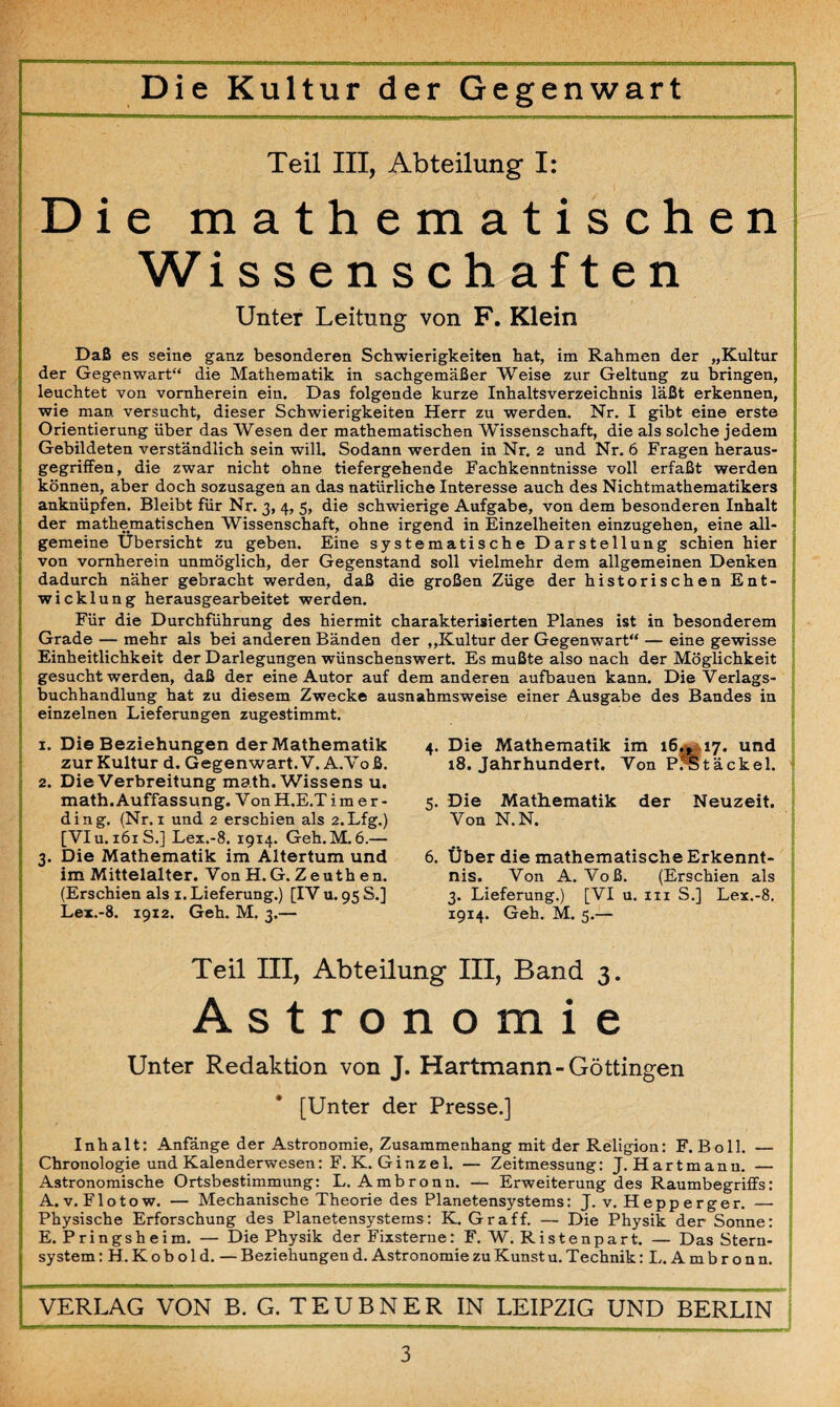Die mathematischen Wissenschaften Unter Leitung von F. Klein Daß es seine ganz besonderen Schwierigkeiten hat, im Rahmen der „Kultur der Gegenwart“ die Mathematik in sachgemäßer Weise zur Geltung zu bringen, leuchtet von vornherein ein. Das folgende kurze Inhaltsverzeichnis läßt erkennen, wie man versucht, dieser Schwierigkeiten Herr zu werden. Nr. I gibt eine erste Orientierung über das Wesen der mathematischen Wissenschaft, die als solche jedem Gebildeten verständlich sein will. Sodann werden in Nr. 2 und Nr. 6 Fragen heraus- gegriffen, die zwar nicht ohne tiefergehende Fachkenntnisse voll erfaßt werden können, aber doch sozusagen an das natürliche Interesse auch des Nichtmathematikers anknüpfen. Bleibt für Nr. 3, 4, 5, die schwierige Aufgabe, von dem besonderen Inhalt der mathematischen Wissenschaft, ohne irgend in Einzelheiten einzugehen, eine all¬ gemeine Übersicht zu geben. Eine sy s tem atis ch e D ar s t ellung schien hier von vornherein unmöglich, der Gegenstand soll vielmehr dem allgemeinen Denken dadurch näher gebracht werden, daß die großen Züge der historischen Ent¬ wicklung herausgearbeitet werden. Für die Durchführung des hiermit charakterisierten Planes ist in besonderem Grade — mehr als bei anderen Bänden der „Kultur der Gegenwart“ — eine gewisse Einheitlichkeit der Darlegungen wünschenswert. Es mußte also nach der Möglichkeit gesucht werden, daß der eine Autor auf dem anderen aufbauen kann. Die Verlags¬ buchhandlung hat zu diesem Zwecke ausnahmsweise einer Ausgabe des Bandes in einzelnen Lieferungen zugestimmt. 1. Die Beziehungen der Mathematik zur Kultur d. Gegenwart. V. A.Voß. 2. Die Verbreitung math. Wissens u. math. Auffassung. Von H.E.T imer- ding. (Nr. 1 und 2 erschien als 2.Lfg.) [VI u. 161S.] Lex.-8. 1914. Geh.M. 6.— 3. Die Mathematik im Altertum und im Mittelalter. VonH.G.Zeuthen. (Erschien als 1. Lieferung.) [IV u. 95 S.] Lex.-8. 1912. Geh. M. 3.— Teil III, Abteilung III, Band 3. Astronomie Unter Redaktion von J. Hartmann-Göttingen [Unter der Presse.] Inhalt: Anfänge der Astronomie, Zusammenhang mit der Religion: F. Boll. — Chronologie und Kalenderwesen: F. K. Ginzel. — Zeitmessung: J. Hartmann. — Astronomische Ortsbestimmung: L. Ambronn. — Erweiterung des Raumbegriffs: A. v. Flotow. — Mechanische Theorie des Planetensystems: J. v. Hepperger. — Physische Erforschung des Planetensystems: K. Graff. — Die Physik der Sonne: E. Pringsheim. — Die Physik der Fixsterne: F. W. Ristenpart. — Das Stern¬ system : H. K o b o 1 d. — Beziehungen d. Astronomie zu Kunst u. Technik: L. A m b r o n n. 4. Die Mathematik im 16.^17. und 18. Jahrhundert. Von P.%täekel. 5. Die Mathematik der Neuzeit. Von N.N. 6. Über die mathematische Erkennt¬ nis. Von A. Voß. (Erschien als 3. Lieferung.) [VI u. m S.] Lex.-8. 1914. Geh. M. 5.— VERLAG VON B. G. TEUBNER IN LEIPZIG UND BERLIN 3