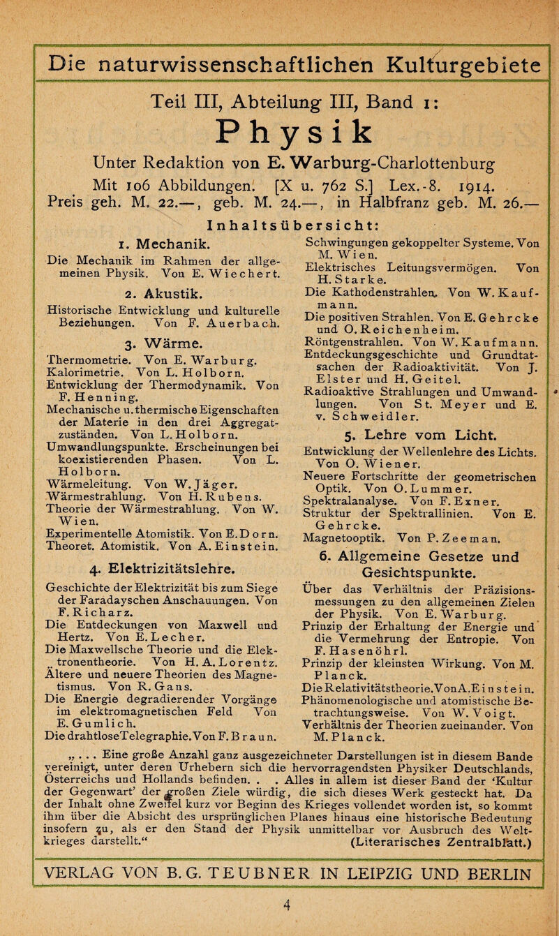 Teil III, Abteilung III, Band i: Physik Unter Redaktion von E. Warburg-Charlottenburg Mit 106 Abbildungen! [X u. 762 S.] Lex.-8. 1914. Preis geh. M. 22.—, geb. M. 24.—, in Halbfranz geb. M. 26.— Inhaltsübersicht: Schwingungen gekoppelter Systeme. Von M. W i e n. Elektrisches Leitungsvermögen. Von H. Starke. Die Kathodenstrahlen. Von W. Kauf¬ mann. Die positiven Strahlen. Von E. Geh r cke und O. Reichenheim. Röntgenstrahlen. Von W. Kaufmann. Entdeckungsgeschichte und Grundtat¬ sachen der Radioaktivität. Von J. Elster und H. Geitel. Radioaktive Strahlungen und Umwand¬ lungen. Von St. Meyer und E. v. Schweidler. 5. Lehre vom Licht. Entwicklung der Wellenlehre des Lichts. Von O. Wiener. Neuere Fortschritte der geometrischen Optik. Von O. Lu mm er. Spektralanalyse. Von F. E x n e r. Struktur der Spektrallinien. Von E. Gehr cke. Magnetooptik. Von P. Zeeman. 6. Allgemeine Gesetze und Gesichtspunkte. Über das Verhältnis der Präzisions¬ messungen zu den allgemeinen Zielen der Physik. Von E. Warburg. Prinzip der Erhaltung der Energie und die Vermehrung der Entropie. Von F. Hasenöhr 1. Prinzip der kleinsten Wirkung. Von M. Planck. Die Relativitätstheorie.Von A.E i n s t e i n. Phänomenologische und atomistische Be¬ trachtungsweise. Von W. Voigt. Verhältnis der Theorien zueinander. Von M. Planck. „ . . • Eine große Anzahl ganz ausgezeichneter Darstellungen ist in diesem Bande vereinigt, unter deren Urhebern sich die hervorragendsten Physiker Deutschlands, Österreichs und Hollands befinden. . . Alles in allem ist dieser Band der ‘Kultur der Gegenwart’ der großen Ziele würdig, die sich dieses Werk gesteckt hat. Da der Inhalt ohne Zweitel kurz vor Beginn des Krieges vollendet worden ist, so kommt ihm über die Absicht des ursprünglichen Planes hinaus eine historische Bedeutung insofern $u, als er den Stand der Physik unmittelbar vor Ausbruch des Welt¬ krieges darstellt.“ (Literarisches Zentralblatt.) i. Mechanik. Die Mechanik im Rahmen der allge¬ meinen Physik. Von E. Wiechert. 2. Akustik. Historische Entwicklung und kulturelle Beziehungen. Von F. Auerbach. 3. Wärme. Thermometrie. Von E. Warburg. Kalorimetrie. Von L. Holborn. Entwicklung der Thermodynamik. Von F. Henning. Mechanische u. thermische Eigenschaften der Materie in den drei Aggregat¬ zuständen. Von L„ Holborn. Umwandlungspunkte. Erscheinungen bei koexistierenden Phasen. Von L. Holborn. Wärmeleitung. Von W. Jäger. Wärmestrahlung. Von H. Rubens. Theorie der Wärmestrahlung. Von W. Wien. Experimentelle Atomistik. Von E.D o r n. Theoret. Atomistik. Von A. Einstein. 4. Elektrizitätslehre. Geschichte der Elektrizität bis zum Siege der Faradayschen Anschauungen. Von F. Ri char z. Die Entdeckungen von Maxwell und Hertz. Von E. Lecher. Die Maxwellsche Theorie und die Elek- _ tronentheorie. Von H. A. Lorentz. Altere und neuere Theorien des Magne¬ tismus. Von R. Gans. Die Energie degradierender Vorgänge im elektromagnetischen Feld Von E. Gumlich. Die drahtloseTelegraphie. Von F. B r a u n. VERLAG VON B. G. TEUBNER IN LEIPZIG UND BERLIN