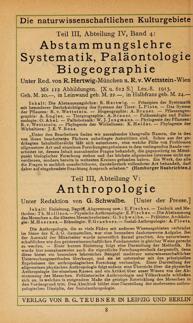 Teil III, Abteilung IV, Band 4: Abstammungslehre Systematik, Paläontologie Biogeographie Unter Red. von R. Hertwig-München u. R.v. Wettstein-Wien Mit 112 Abbildungen. [X u. 612 S.] Lex.-8. 1913. Geh. M. 20.—, in Leinwand geb. M. 22.—, in Halbfranz geb. M. 24.— Inhalt: Die Abstammungslehre: R. Hertwig. — Prinzipien der Systematik mit besonderer Berücksichtigung des Systems der Tiere: L. Plate. — Das System der Pflanzen: R. v. Wettstein. — Biogeographie: A. Brauer. — Pflanzengeo- graDhie: A. Engler. — Tiergeographie: A. Brauer. — Paläontologie und Paläo- zooiogie: O. Abel. — Paläobotanik: W. J. Jon gm ans. — Phylogenie der Pflanzen: R.v. Wettstein. — Phylogenie der Wirbellosen: K. He id er. — Phylogenie der Wirbeltiere: J. E. V.Boas. „Unter den Bearbeitern finden wir ausnahmslos klangvolle Namen, die in den von ihnen bearbeiteten Fächern unbedingte Autoritäten sind. Schon aus der ge¬ drängten Inhaltsübersicht läßt sich entnehmen, eine welche Fülle von Problemen allgemeiner Art und einzelnen Forschungsergebnissen in dem vorliegenden Bande ver¬ arbeitet ist, dessen Inhalt ausnahmslos Fragen behandelt, die gegenwärtig im Mittel¬ punkt biologischer Forschung stehen und das höchste allgemeine Interesse nicht nur verdienen, sondern bereits in weitesten Kreisen gefunden haben. Ein Werk, das alle die Fragen in sachlich unanfechtbarer, darstellerisch vollendeter Art behandelt, darf daher auf eingehendste Beachtung Anspruch erheben.“ (Hamburger Nachrichten.) Teil III, Abteilung V: Anthropologie Unter Redaktion von G. Schwalbe. [Unter der Presse.] Inhalt: Einleitung, Begriff, Abgrenzung usw.: E. F i s c h e r. — Technik und Me¬ thoden : T h. M o 11 i s o n. — Physische Anthropologie: E. F i s ch e r. — Die Abstammung des Menschen u. die ältesten Menschenformen: G. Schwalbe. — Prähistor. Archäolo¬ gie: M. H o e r n e s. — Ethnologie: F.Graebner. — Sozial-Anthropologie: A.P1 oetz. Die Anthropologie, die so viele Fäden mit anderen Wissensgebieten verbindet im Sinne der K. d. G. darzustellen, war eine besonders dankenswerte Aufgabe. Bei der Auswahl der Mitarbeiter wurde namentlich darauf geachtet, den naturwissen¬ schaftlichen wie den geisteswissenschaftlichen Fundamenten in gleicher Weise gerecht zu werden. — Einer kurzen Einleitung folgt eine Darstellung der Methodik. Es wurde hier ausnahmsweise auch die eigentliche Forschungstechnik dargestellt, denn diese bietet ein besonders lehrreiches Beispiel moderner naturwissenschaftlicher Untersuchungsmethoden überhaupt, und sie ist untrennbar mit den prinzipiellen Ergebnissen der anthropologischen Forschung verbunden. Einer Darstellung der allgemeinen physischen Anthropologie folgt sodann eine Übersicht über die physische Anthropologie der einzelnen Rassen und ein Artikel über unser Wissen von der Ab¬ stammung des Menschen. Prähistorische Anthropologie und Völkerkunde schließen sich an, in welchen in steigendem Maße die geistige Entwicklung des Menschen in den Vordergrund tritt. Den Abschluß bildet eine Darstellung der modernsten anthro¬ pologischen Disziplin, der Sozialanthropologie. VERLAG VON B. G.TEUBNER IN LEIPZIG UND BERLIN