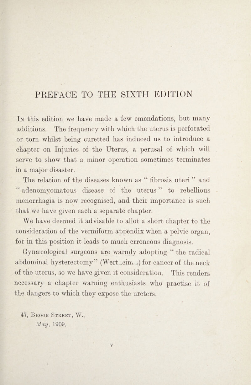 PREFACE TO THE SIXTH EDITION In this edition we have made a few emendations, but many additions. The frequency with which the uterus is perforated or torn whilst being curetted has induced us to introduce a chapter on Injuries of the Uterus, a perusal of which will serve to show that a minor operation sometimes terminates in a major disaster. The relation of the diseases known as “ fibrosis uteri ” and “ adenornyomatous disease- of the uterus ” to rebellious menorrhagia is now recognised, and their importance is such that we have given each a separate chapter. We have deemed it advisable to allot a short chapter to the consideration of the vermiform appendix when a pelvic organ, for in this position it leads to much erroneous diagnosis. Gynaecological surgeons are warmly adopting “ the radical abdominal hysterectomy” (Wert .eim j) for cancer of the neck of the uterus, so we have given it consideration. This renders necessary a chapter warning enthusiasts who practise it of the dangers to which they expose the ureters. 47, Brook Street, W., May, 1909.