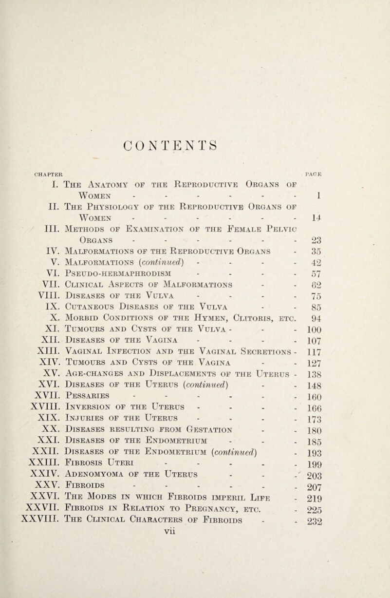 CHAPTER PAGE I. The Anatomy of the Reproductive Organs of Women ------ 1 II. The Physiology of the Reproductive Organs of Women - - - - - - 14 III. Methods of Examination of the Female Pelvic Organs - - - - - - 23 IV. Malformations of the Reproductive Organs - 35 V. Malformations (continued) - - - - 42 VI. PSEUDO-HERMAPHRODISM - - - - 57 VII. Clinical Aspects of Malformations - - 62 VIII. Diseases of the Vulva - - - - 75 IX. Cutaneous Diseases of the Vulva - - 85 X. Morbid Conditions of the Hymen, Clitoris, etc. 94 XI. Tumours and Cysts of the Vulva - - - 100 XII. Diseases of the Vagina .... 197 XIII. Vaginal Infection and the Vaginal Secretions- 117 XIV. Tumours and Cysts of the Vagina - - 127 XV. Age-changes and Displacements of the Uterus - 138 XVI. Diseases of the Uterus (continued) - - 148 XVII. Pessaries - - - - - - 160 XVIII. Inversion of the Uterus .... ]0(j XIX. Injuries of the Uterus - - . - 173 XX, Diseases resulting from Gestation - - ]80 XXI. Diseases of the Endometrium - - . 185 XXII. Diseases of the Endometrium (continued) - 193 XXIII. Fibrosis Uteri - - . . - 3 99 XXIV. Adenomyoma of the Uterus - . . 203 XXV. Fibroids 207 XXVI. The Modes in which Fibroids imperil Life - 219 XXVII. Fibroids in Relation to Pregnancy, etc. - 225 XXVIII. The Clinical Characters of Fibroids - . 232 vii