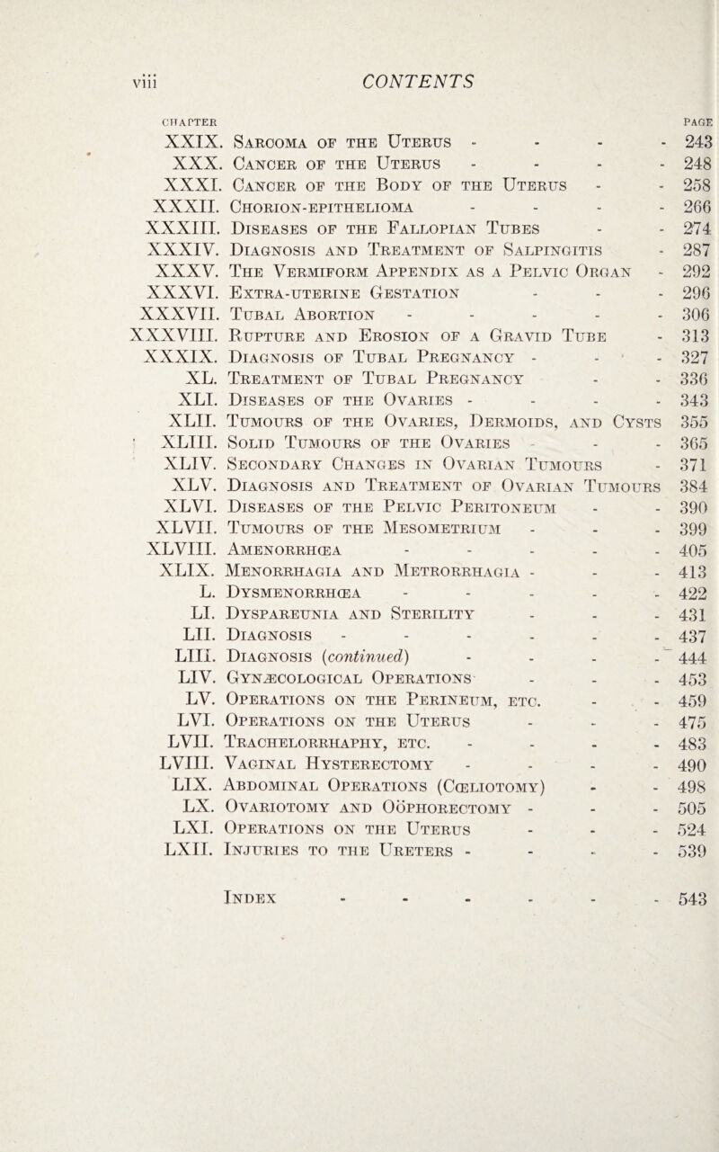 CONTENTS vi 11 CHAPTER PACE XXIX. Sarcoma of the Uterus .... 243 XXX. Cancer of the Uterus .... 248 XXXI. Cancer of the Body of the Uterus - - 258 XXXII. Chorion-epithelioma .... 266 XXXIII. Diseases of the Fallopian Tubes - - 274 XXXIV. Diagnosis and Treatment of Salpingitis - 287 XXXV. The Vermiform Appendix as a Pelvic Organ - 292 XXXVI. Extra-uterine Gestation - - - 296 XXXVII. Tubal Abortion - 306 XXXVIII. Rupture and Erosion of a Gravid Tube - 313 XXXIX. Diagnosis of Tubal Pregnancy - - - 327 XL. Treatment of Tubal Pregnancy - - 336 XLI. Diseases of the Ovaries - 343 XLII. Tumours of the Ovaries, Dermoids, and Cysts 355 XLIII. Solid Tumours of the Ovaries - - 365 XLIV. Secondary Changes in Ovarian Tumours - 371 XLV. Diagnosis and Treatment of Ovarian Tumours 384 XLVI. Diseases of the Pelvic Peritoneum - - 390 XLVII. Tumours of the Mesometrium - - - 399 XLVIII. Amenorrhcea - 405 XLIX. Menorrhagia and Metrorrhagia - - - 413 L. Dysmenorrhcea - 422 LI. Dyspareunia and Sterility - - - 431 LII. Diagnosis ------ 437 LIII. Diagnosis (continued) - - - - 444 LIV. Gynaecological Operations - - . 453 LV. Operations on the Perineum, etc. - - 459 LV1. Operations on the Uterus - - - 475 LVII. Trachelorrhaphy, etc. - 483 LVIII. Vaginal Hysterectomy - 490 LIX. Abdominal Operations (Cceliotomy) - - 498 LX. Ovariotomy and Oophorectomy - - - 505 LXI. Operations on the Uterus - - - 524 LXII. Injuries to the LTreters - 539 Index - 543