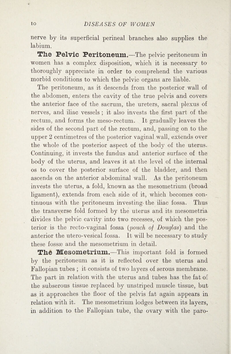 nerve by its superficial perineal branches also supplies the labium. The Pelvic Peritoneum,,—The pelvic peritoneum in women has a complex disposition, which it is necessary to thoroughly appreciate in order to comprehend the various morbid conditions to which the pelvic organs are liable. The peritoneum, as it descends from the posterior wall of the abdomen, enters the cavity of the true pelvis and covers the anterior face of the sacrum, the ureters, sacral plexus of nerves, and iliac vessels ; it also invests the first part of the rectum, and forms the meso-rectum. It gradually leaves the sides of the second part of the rectum, and, passing on to the upper 2 centimetres of the posterior vaginal wall, extends over the whole of the posterior aspect of the body of the uterus. Continuing, it invests the fundus and anterior surface of the body of the uterus, and leaves it at the level of the internal os to cover the posterior surface of the bladder, and then ascends on the anterior abdominal wall. As the peritoneum invests the uterus, a fold, known as the mesometrium (broad ligament), extends from each side of it, which becomes con¬ tinuous with the peritoneum investing- the iliac fossa. Thus the transverse fold formed by the uterus and its mesometria divides the pelvic cavity into two recesses, of which the pos¬ terior is the recto-vaginal fossa (pouch of Douglas) and the anterior the utero-vesical fossa. It will be necessary to study these fossse and the mesometrium in detail. The Mesometrium.—This important fold is formed by the peritoneum as it is reflected over the uterus and Fallopian tubes ; it consists of two layers of serous membrane. The part in relation with the uterus and tubes has the fat of the subserous tissue replaced by unstriped muscle tissue, but as it approaches the floor of the pelvis fat again appears in relation with it. The mesometrium lodges between its layers, in addition to the Fallopian tube, the ovary with the paro-