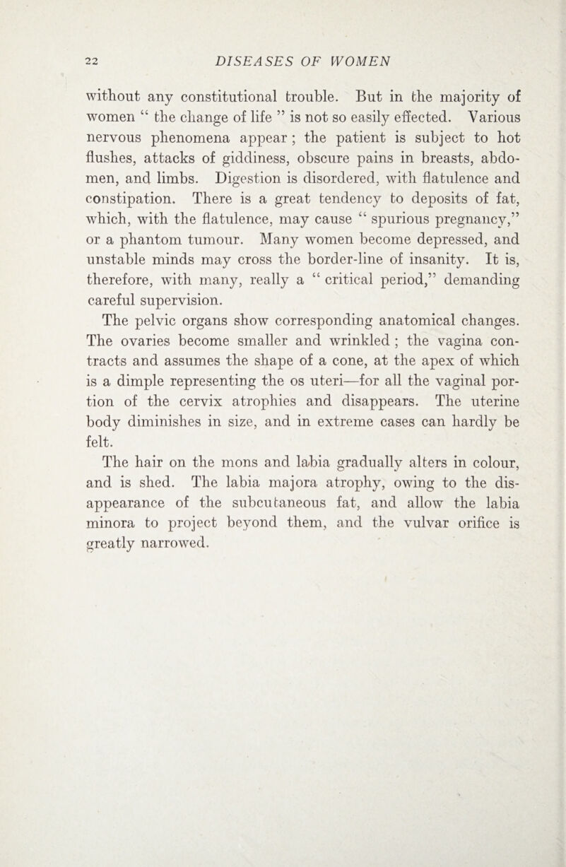 without any constitutional trouble. But in the majority of women 44 the change of life ” is not so easily effected. Various nervous phenomena appear ; the patient is subject to hot flushes, attacks of giddiness, obscure pains in breasts, abdo¬ men, and limbs. Digestion is disordered, with flatulence and constipation. There is a great tendency to deposits of fat, which, with the flatulence, may cause 44 spurious pregnancy,” or a phantom tumour. Many women become depressed, and unstable minds may cross the border-line of insanity. It is, therefore, with many, really a 44 critical period,” demanding careful supervision. The pelvic organs show corresponding anatomical changes. The ovaries become smaller and wrinkled ; the vagina con¬ tracts and assumes the shape of a cone, at the apex of which is a dimple representing the os uteri—for all the vaginal por¬ tion of the cervix atrophies and disappears. The uterine body diminishes in size, and in extreme cases can hardly be felt. The hair on the mons and labia gradually alters in colour, and is shed. The labia majora atrophy, owing to the dis¬ appearance of the subcutaneous fat, and allow the labia minora to project beyond them, and the vulvar orifice is greatly narrowed.