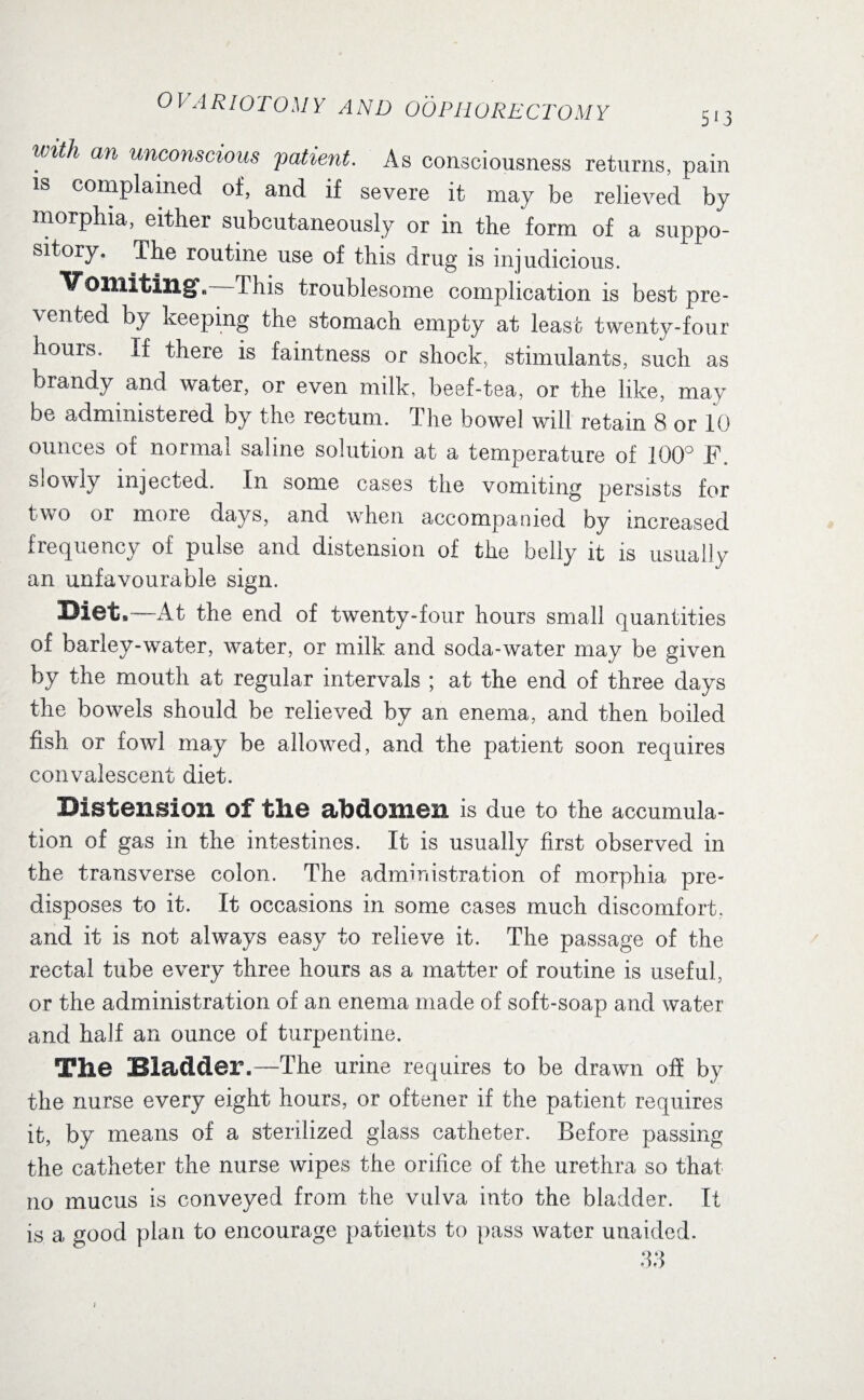 5 *3 0 V A RIOTO M Y A ND 00 PH ORE CTOM Y iiith an uncoilscwus patient. As consciousness returns, pain is complained of, and if severe it may be relieved by morphia, either subcutaneously or in the form of a suppo¬ sitory. The routine use of this drug is injudicious. Vomiting, This troublesome complication is best pre- vented by keeping the stomach empty at least twenty-four houis. If there is faintness or shock, stimulants, such as brandy and water, or even milk, beef-tea, or the like, may be administered by the rectum. The bowel will retain 8 or 10 ounces of normal saline solution at a temperature of 100° F. slowly injected. In some cases the vomiting persists for two or more days, and when accompanied by increased frequency of pulse and distension of the belly it is usually an unfavourable sign. Bl8t, At the end of twenty-four hours small quantities of barley-water, water, or milk and soda-water may be given by the mouth at regular intervals ; at the end of three days the bowels should be relieved by an enema, and then boiled fish or fowl may be allowed, and the patient soon requires convalescent diet. Distension Of the abdomen is due to the accumula¬ tion of gas in the intestines. It is usually first observed in the transverse colon. The administration of morphia pre¬ disposes to it. It occasions in some cases much discomfort, and it is not always easy to relieve it. The passage of the rectal tube every three hours as a matter of routine is useful, or the administration of an enema made of soft-soap and water and half an ounce of turpentine. The Bladder.—The urine requires to be drawn off by the nurse every eight hours, or oftener if the patient requires it, by means of a sterilized glass catheter. Before passing the catheter the nurse wipes the orifice of the urethra so that no mucus is conveyed from the vulva into the bladder. It is a good plan to encourage patients to pass water unaided. 33 ;