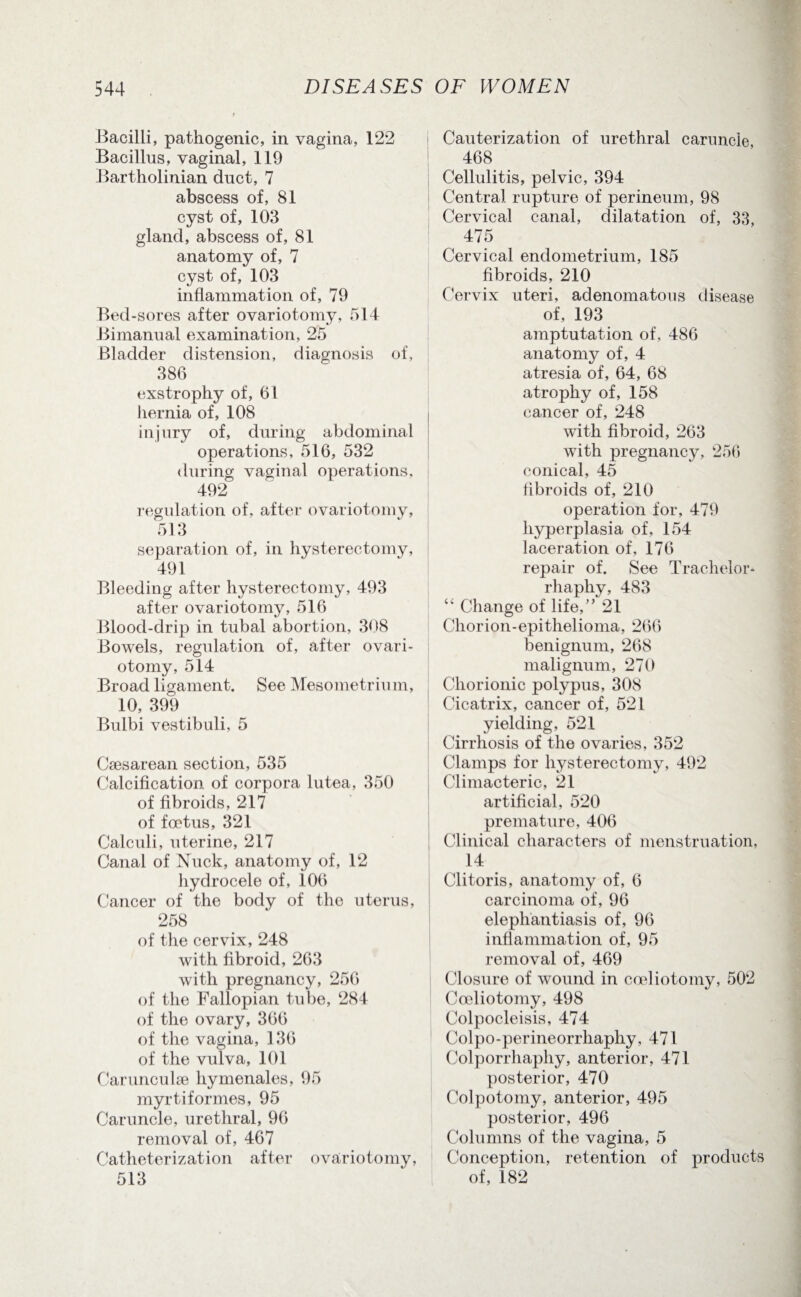 Bacilli, pathogenic, in vagina, 122 Bacillus, vaginal, 119 Bartholinian duct, 7 abscess of, 81 cyst of, 103 gland, abscess of, 81 anatomy of, 7 cyst of, 103 inflammation of, 79 Bed-sores after ovariotomy, 514 Bimanual examination, 25 Bladder distension, diagnosis of, 386 exstrophy of, 61 hernia of, 108 injury of, during abdominal operations, 516, 532 during vaginal operations, 492 regulation of, after ovariotomy, 513 separation of, in hysterectomy, 491 Bleeding after hysterectomy, 493 after ovariotomy, 516 Blood-drip in tubal abortion, 308 Bowels, regulation of, after ovari¬ otomy, 514 Broad ligament. See Mesometrium, 10, 399 Bulbi vestibuli, 5 Caesarean section, 535 Calcification of corpora lutea, 350 of fibroids, 217 of foetus, 321 Calculi, uterine, 217 Canal of Nuck, anatomy of, 12 hydrocele of, 106 Cancer of the body of the uterus, 258 of the cervix, 248 with fibroid, 263 with pregnancy, 256 of the Fallopian tube, 284 of the ovary, 366 of the vagina, 136 of the vulva, 101 Carunculae hymenales, 95 myrtiformes, 95 Caruncle, urethral, 96 removal of, 467 Catheterization after ovariotomy, 513 Cauterization of urethral caruncle 468 Cellulitis, pelvic, 394 Central rupture of perineum, 98 Cervical canal, dilatation of, 33 475 Cervical endometrium, 185 fibroids, 210 Cervix uteri, adenomatous disease of, 193 amptutation of, 486 anatomy of, 4 atresia of, 64, 68 atrophy of, 158 cancer of, 248 with fibroid, 263 with pregnancy, 256 conical, 45 fibroids of, 210 operation for, 479 hyperplasia of, 154 laceration of, 176 repair of. See Trachelor* rhaphy, 483 “ Change of life,” 21 Chorion-epithelioma, 266 benignum, 268 malignum, 270 Chorionic polypus, 308 Cicatrix, cancer of, 521 yielding, 521 Cirrhosis of the ovaries, 352 Clamps for hysterectomy, 492 Climacteric, 21 artificial, 520 premature, 406 Clinical characters of menstruation, 14 Clitoris, anatomy of, 6 carcinoma of, 96 elephantiasis of, 96 inflammation of, 95 removal of, 469 Closure of wound in cocliotomy, 502 Cceliotomy, 498 Colpocleisis, 474 Colpo-perineorrliaphy, 471 Colporrhaphy, anterior, 471 posterior, 470 Colpotomy, anterior, 495 posterior, 496 Columns of the vagina, 5 Conception, retention of products of, 182