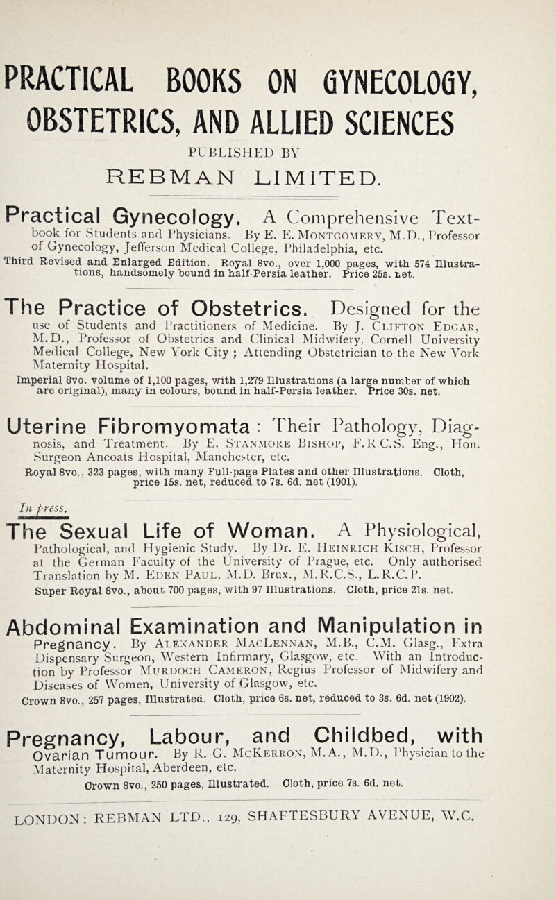 PRACTICAL BOOKS ON GYNECOLOGY, OBSTETRICS, AND ALLIED SCIENCES PUBLISHED BY RE B MAN LIMITED. Practical Gynecology. A Comprehensive Text¬ book for Students and Physicians. By E. E. Montgomery, M.D., Professor of Gynecology, Jefferson Medical College, Philadelphia, etc. Third Revised and Enlarged Edition. Royal 8vo., over 1,000 pages, with 574 Illustra¬ tions, handsomely hound in half-Persia leather. Price 25s. ret. The Practice of Obstetrics. Designed for the use of Students and Practitioners of Medicine. By J. Clifton Edgar, M.D., Professor of Obstetrics and Clinical Midwifery, Cornell University Medical College, New York City ; Attending Obstetrician to the New York Maternity Hospital. Imperial 8vo. volume of 1,100 pages, with 1,279 Illustrations (a large number of which are original), many in colours, bound in half-Persia leather. Price 30s. net. Uterine Fibromyomata : Their Pathology, Diag- nosis, and Treatment. By E. Stanmore Bishop, F.R.C.S, Eng., Hon. Surgeon Anc.oats Hospital, Manchester, etc. Royal 8vo., 323 pages, with many Full-page Plates and other Illustrations. Cloth, price 15s. net, reduced to 7s. 6d. net (1901). In press. The Sexual Life of Woman. A Physiological, Pathological, and Hygienic Study. By Dr. E. Hetnrich Kisch, Professor at the German Faculty of the University of Prague, etc. Only authorised Translation by M. Eden Paul, M.D. Brux., M.R.C.S., L.R.C. P. Super Royal 8vo., about 700 pages, with 97 Illustrations. Cloth, price 21s. net. Abdominal Examination and Manipulation in Pregnancy. By Alexander MacLennan, M.B., C.M. Glasg., Extra Dispensary Surgeon, Western Infirmary, Glasgow, etc. With an Introduc¬ tion by Professor Murdoch Cameron, Regius Professor of Midwifery and Diseases of Women, University of Glasgow, etc. Crown 8vo., 257 pages, Illustrated. Cloth, price 6s. net, reduced to 3s. 6d. net (1902). Pregnancy, Labour, and Childbed, with Ovarian Tumour. By R. G. McKerron, M.A., M.D., Physician to the Maternity Hospital, Aberdeen, etc. Crown 8vo., 250 pages, Illustrated. Cloth, price 7s. 6d. net.