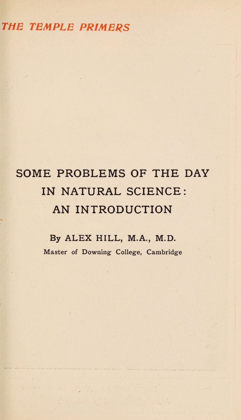 THE TEMPLE PRIMERS SOME PROBLEMS OF THE DAY IN NATURAL SCIENCE: AN INTRODUCTION By ALEX HILL, M.A., M.D. Master of Downing College, Cambridge