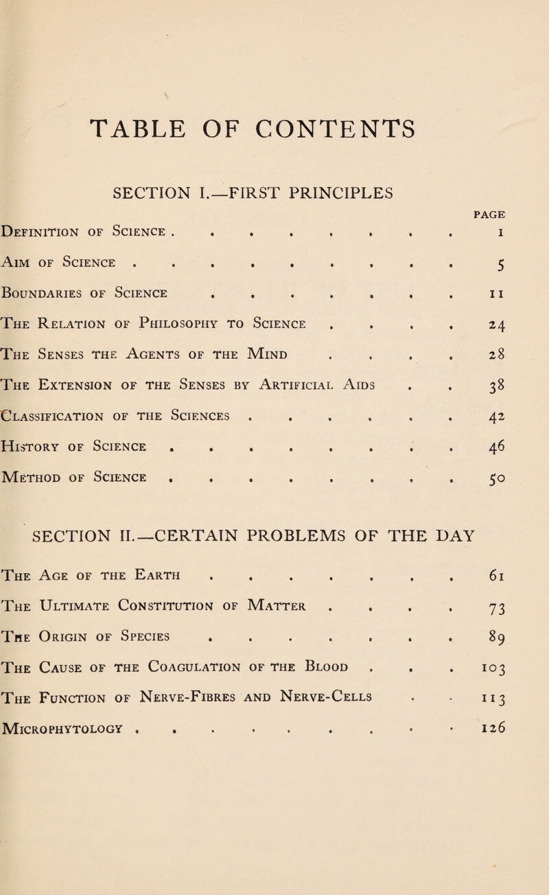 TABLE OF CONTENTS SECTION I.—FIRST PRINCIPLES PAGE Definition of Science ........ i Aim of Science ......... 5 Boundaries of Science . . . . . . . 11 The Relation of Philosophy to Science .... 24 The Senses the Agents of the Mind . . . . 28 The Extension of the Senses by Artificial Aids . . 38 Classification of the Sciences ...... 42 History of Science ........ 46 Method of Science ........ 50 SECTION II.—CERTAIN PROBLEMS OF THE DAY The Age of the Earth . . . . . . . 61 The Ultimate Constitution of Matter . . , . 73 The Origin of Species . . . . . . . 89 The Cause of the Coagulation of the Blood . . . 103 The Function of Nerve-Fibres and Nerve-Cells . . 113 126 Micro phytology .