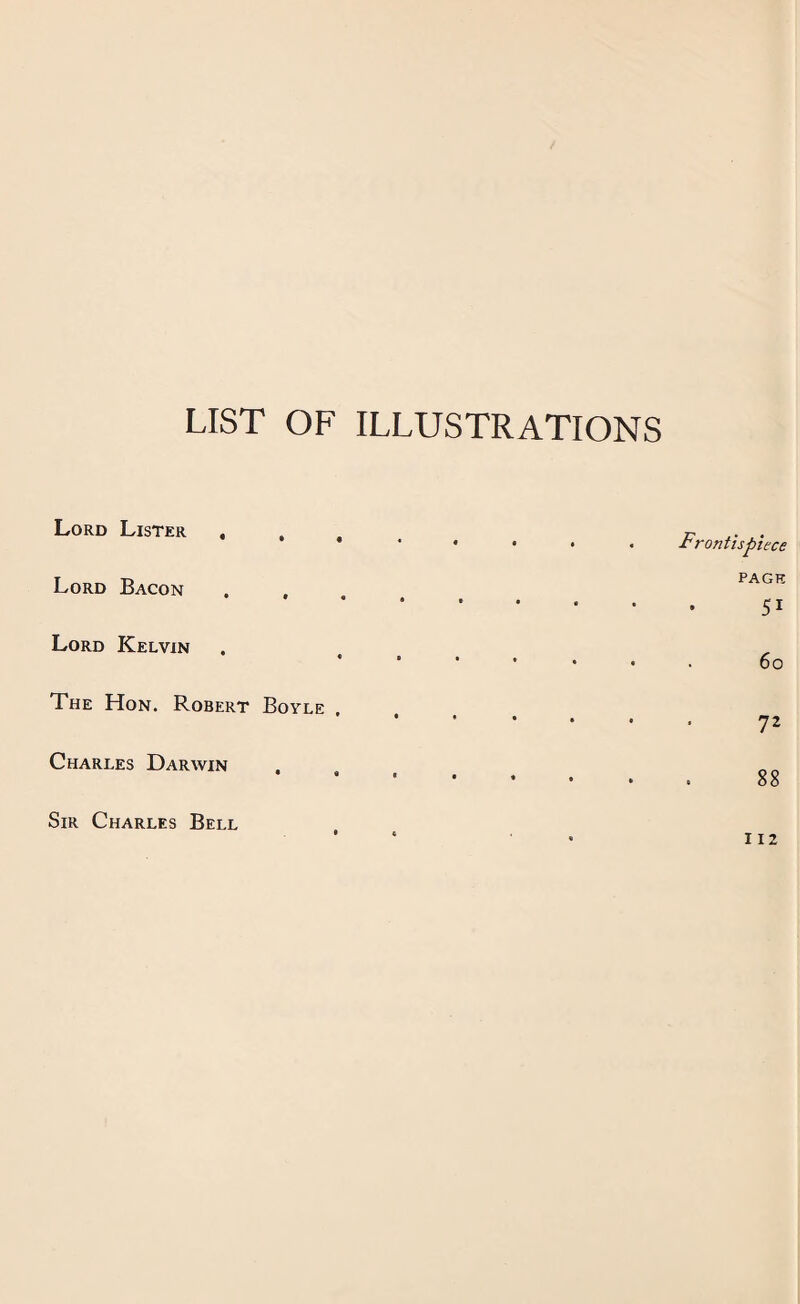 LIST OF ILLUSTRATIONS Lord Lister , , t Lord Bacon . , Lord Kelvin • « The Hon. Robert Boyle , Charles Darwin . Sir Charles Bell Frontispiece PAGE 51 60 72 88 112