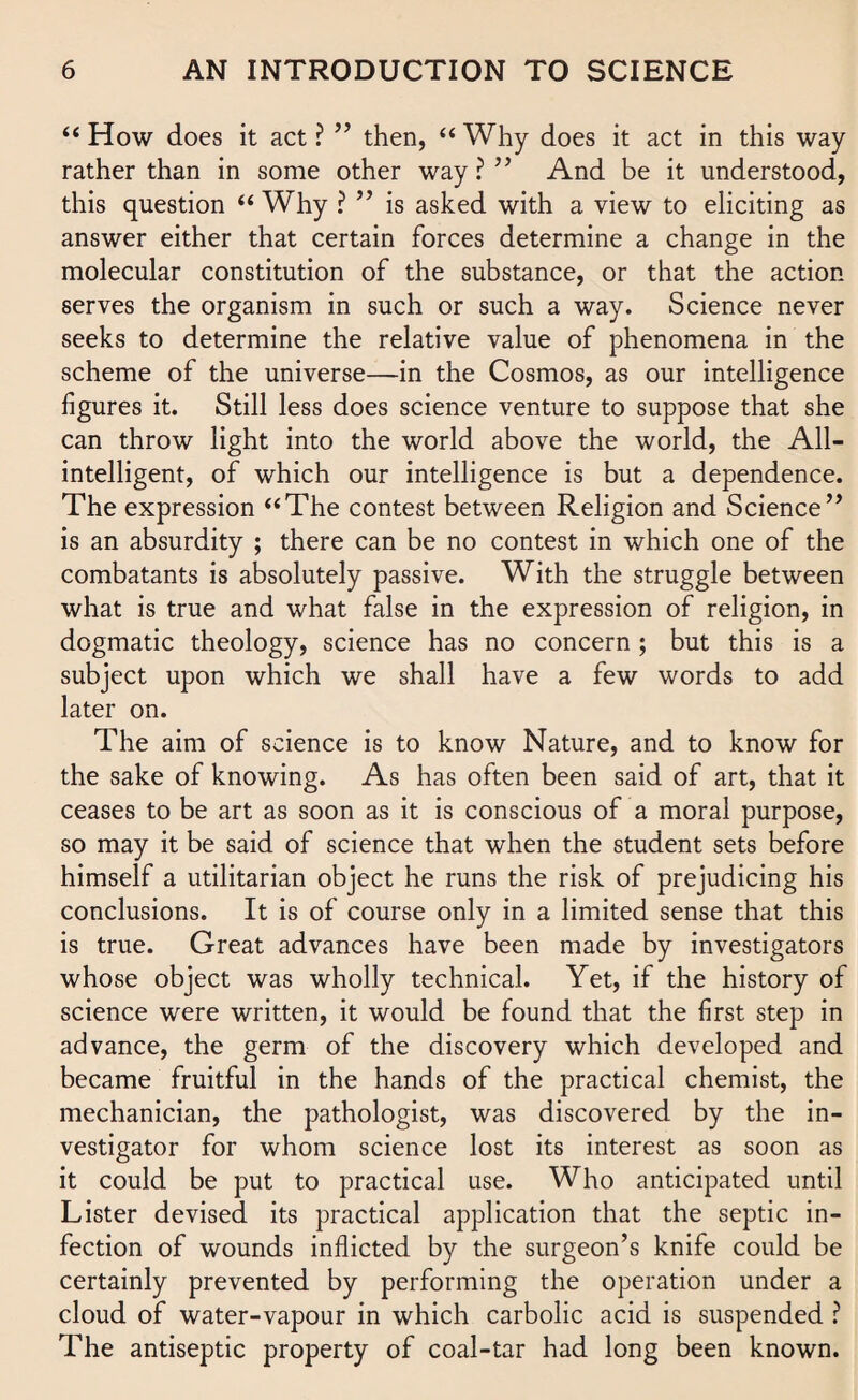 “How does it act? ” then, “Why does it act in this way rather than in some other way ? ” And be it understood, this question “ Why ? ” is asked with a view to eliciting as answer either that certain forces determine a change in the molecular constitution of the substance, or that the action serves the organism in such or such a way. Science never seeks to determine the relative value of phenomena in the scheme of the universe—in the Cosmos, as our intelligence figures it. Still less does science venture to suppose that she can throw light into the world above the world, the All- intelligent, of which our intelligence is but a dependence. The expression “The contest between Religion and Science” is an absurdity ; there can be no contest in which one of the combatants is absolutely passive. With the struggle between what is true and what false in the expression of religion, in dogmatic theology, science has no concern; but this is a subject upon which we shall have a few words to add later on. The aim of science is to know Nature, and to know for the sake of knowing. As has often been said of art, that it ceases to be art as soon as it is conscious of a moral purpose, so may it be said of science that when the student sets before himself a utilitarian object he runs the risk of prejudicing his conclusions. It is of course only in a limited sense that this is true. Great advances have been made by investigators whose object was wholly technical. Yet, if the history of science were written, it would be found that the first step in advance, the germ of the discovery which developed and became fruitful in the hands of the practical chemist, the mechanician, the pathologist, was discovered by the in¬ vestigator for whom science lost its interest as soon as it could be put to practical use. Who anticipated until Lister devised its practical application that the septic in¬ fection of wounds inflicted by the surgeon’s knife could be certainly prevented by performing the operation under a cloud of water-vapour in which carbolic acid is suspended ? The antiseptic property of coal-tar had long been known.