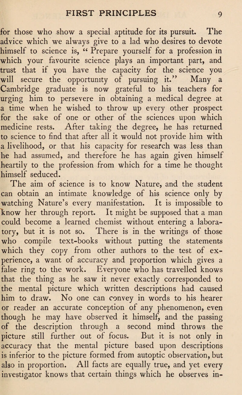 for those who show a special aptitude for its pursuit. The advice which we always give to a lad who desires to devote himself to science is, “ Prepare yourself for a profession in which your favourite science plays an important part, and trust that if you have the capacity for the science you will secure the opportunity of pursuing it.” Many a Cambridge graduate is now grateful to his teachers for urging him to persevere in obtaining a medical degree at a time when he wished to throw up every other prospect for the sake of one or other of the sciences upon which medicine rests. After taking the degree, he has returned to science to find that after all it would not provide him with a livelihood, or that his capacity for research was less than he had assumed, and therefore he has again given himself heartily to the profession from which for a time he thought himself seduced. The aim of science is to know Nature, and the student can obtain an intimate knowledge of his science only by watching Nature’s every manifestation. It is impossible to Enow her through report. It might be supposed that a man could become a learned chemist without entering a labora¬ tory, but it is not so. There is in the writings of those who compile text-books without putting the statements which they copy from other authors to the test of ex¬ perience, a want of accuracy and proportion which gives a false ring to the work. Everyone who has travelled knows that the thing as he saw it never exactly corresponded to the mental picture which written descriptions had caused him to draw. No one can convey in words to his hearer or reader an accurate conception of any phenomenon, even though he may have observed it himself, and the passing of the description through a second mind throws the picture still further out of focus. But it is not only in accuracy that the mental picture based upon descriptions is inferior to the picture formed from autoptic observation, but also in proportion. All facts are equally true, and yet every investigator knows that certain things which he observes in-