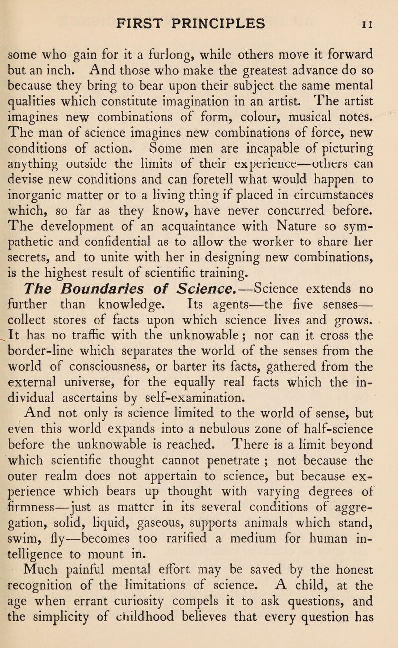 some who gain for it a furlong, while others move it forward but an inch. And those who make the greatest advance do so because they bring to bear upon their subject the same mental qualities which constitute imagination in an artist. The artist imagines new combinations of form, colour, musical notes. The man of science imagines new combinations of force, new conditions of action. Some men are incapable of picturing anything outside the limits of their experience—others can devise new conditions and can foretell what would happen to inorganic matter or to a living thing if placed in circumstances which, so far as they know, have never concurred before. The development of an acquaintance with Nature so sym¬ pathetic and confidential as to allow the worker to share her secrets, and to unite with her in designing new combinations, is the highest result of scientific training. The Boundaries of Science.—Science extends no further than knowledge. Its agents—the five senses— collect stores of facts upon which science lives and grows. It has no traffic with the unknowable; nor can it cross the border-line which separates the world of the senses from the world of consciousness, or barter its facts, gathered from the external universe, for the equally real facts which the in¬ dividual ascertains by self-examination. And not only is science limited to the world of sense, but even this world expands into a nebulous zone of half-science before the unknowable is reached. There is a limit beyond which scientific thought cannot penetrate ; not because the outer realm does not appertain to science, but because ex¬ perience which bears up thought with varying degrees of firmness—just as matter in its several conditions of aggre¬ gation, solid, liquid, gaseous, supports animals which stand, swim, fly—becomes too rarified a medium for human in¬ telligence to mount in. Much painful mental effort may be saved by the honest recognition of the limitations of science. A child, at the age when errant curiosity compels it to ask questions, and the simplicity of childhood believes that every question has