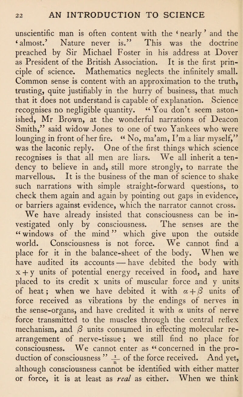 unscientific man is often content with the ‘ nearly ’ and the ‘almost.’ Nature never is.” This was the doctrine preached by Sir Michael Foster in his address at Dover as President of the British Association. It is the first prin¬ ciple of science. Mathematics neglects the infinitely small. Common sense is content with an approximation to the truth, trusting, quite justifiably in the hurry of business, that much that it does not understand is capable of explanation. Science recognises no negligible quantity. “You don’t seem aston¬ ished, Mr Brown, at the wonderful narrations of Deacon Smith,” said widow Jones to one of two Yankees who were lounging in front of her fire. “ No, ma’am, I’m a liar myself,” was the laconic reply. One of the first things which science recognises is that all men are liars. We all inherit a ten¬ dency to believe in and, still more strongly, to narrate the marvellous. It is the business of the man of science to shake such narrations with simple straight-forward questions, to check them again and again by pointing out gaps in evidence, or barriers against evidence, which the narrator cannot cross. We have already insisted that consciousness can be in¬ vestigated only by consciousness. The senses are the “ windows of the mind ” which give upon the outside world. Consciousness is not force. We cannot find a place for it in the balance-sheet of the body. When we have audited its accounts — have debited the body with x + y units of potential energy received in food, and have placed to its credit x units of muscular force and y units of heat; when we have debited it with a + (3 units of force received as vibrations by the endings of nerves in the sense-organs, and have credited it with cc units of nerve force transmitted to the muscles through the central reflex mechanism, and (3 units consumed in effecting molecular re¬ arrangement of nerve-tissue; we still find no place for consciousness. We cannot enter as “concerned in the pro¬ duction of consciousness ” -i- of the force received. And yet, although consciousness cannot be identified with either matter or force, it is at least as real as either. When we think