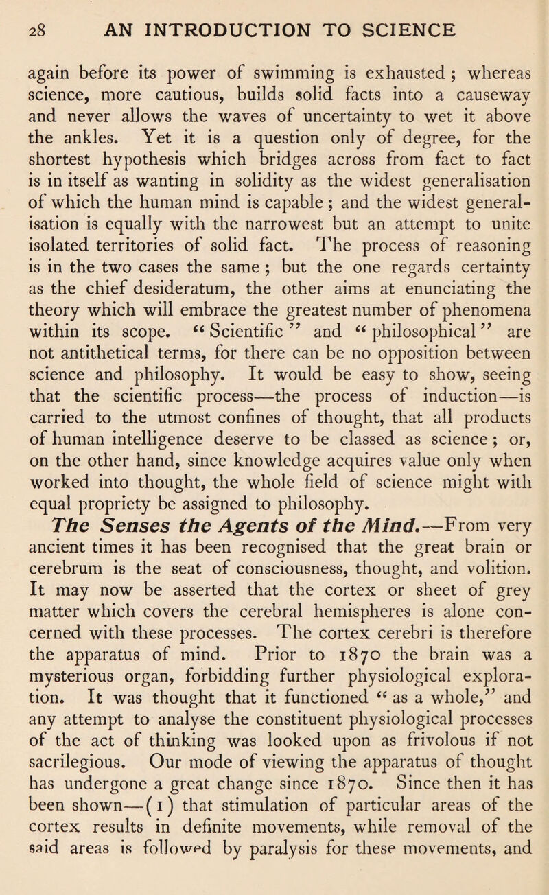 again before its power of swimming is exhausted; whereas science, more cautious, builds solid facts into a causeway and never allows the waves of uncertainty to wet it above the ankles. Yet it is a question only of degree, for the shortest hypothesis which bridges across from fact to fact is in itself as wanting in solidity as the widest generalisation of which the human mind is capable ; and the widest general¬ isation is equally with the narrowest but an attempt to unite isolated territories of solid fact. The process of reasoning is in the two cases the same ; but the one regards certainty as the chief desideratum, the other aims at enunciating the theory which will embrace the greatest number of phenomena within its scope. “Scientific” and “philosophical” are not antithetical terms, for there can be no opposition between science and philosophy. It would be easy to show, seeing that the scientific process—the process of induction—is carried to the utmost confines of thought, that all products of human intelligence deserve to be classed as science; or, on the other hand, since knowledge acquires value only when worked into thought, the whole field of science might with equal propriety be assigned to philosophy. The Senses the Agents of the Mind.—From very ancient times it has been recognised that the great brain or cerebrum is the seat of consciousness, thought, and volition. It may now be asserted that the cortex or sheet of grey matter which covers the cerebral hemispheres is alone con¬ cerned with these processes. The cortex cerebri is therefore the apparatus of mind. Prior to 1870 the brain was a mysterious organ, forbidding further physiological explora¬ tion. It was thought that it functioned “ as a whole,” and any attempt to analyse the constituent physiological processes of the act of thinking was looked upon as frivolous if not sacrilegious. Our mode of viewing the apparatus of thought has undergone a great change since 1870. Since then it has been shown—(1) that stimulation of particular areas of the cortex results in definite movements, while removal of the said areas is followed by paralysis for these movements, and