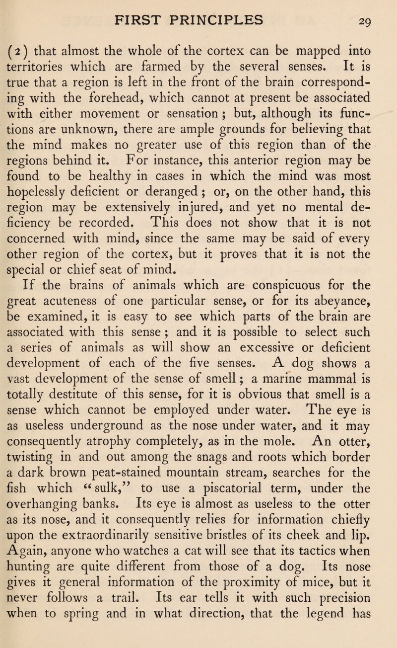 (2) that almost the whole of the cortex can be mapped into territories which are farmed by the several senses. It is true that a region is left in the front of the brain correspond¬ ing with the forehead, which cannot at present be associated with either movement or sensation ; but, although its func¬ tions are unknown, there are ample grounds for believing that the mind makes no greater use of this region than of the regions behind it. For instance, this anterior region may be found to be healthy in cases in which the mind was most hopelessly deficient or deranged; or, on the other hand, this region may be extensively injured, and yet no mental de¬ ficiency be recorded. This does not show that it is not concerned with mind, since the same may be said of every other region of the cortex, but it proves that it is not the special or chief seat of mind. If the brains of animals which are conspicuous for the great acuteness of one particular sense, or for its abeyance, be examined, it is easy to see which parts of the brain are associated with this sense ; and it is possible to select such a series of animals as will show an excessive or deficient development of each of the five senses. A dog shows a vast development of the sense of smell; a marine mammal is totally destitute of this sense, for it is obvious that smell is a sense which cannot be employed under water. The eye is as useless underground as the nose under water, and it may consequently atrophy completely, as in the mole. An otter, twisting in and out among the snags and roots which border a dark brown peat-stained mountain stream, searches for the fish which “ sulk,” to use a piscatorial term, under the overhanging banks. Its eye is almost as useless to the otter as its nose, and it consequently relies for information chiefly upon the extraordinarily sensitive bristles of its cheek and lip. Again, anyone who watches a cat will see that its tactics when hunting are quite different from those of a dog. Its nose gives it general information of the proximity of mice, but it never follows a trail. Its ear tells it with such precision when to spring and in what direction, that the legend has